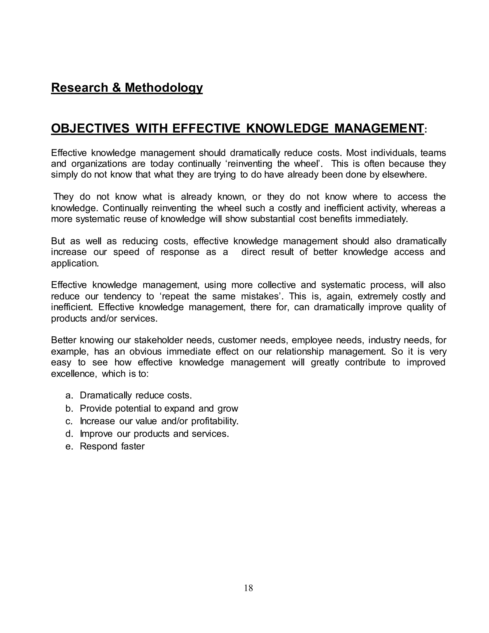 18 
Research & Methodology 
OBJECTIVES WITH EFFECTIVE KNOWLEDGE MANAGEMENT: 
Effective knowledge management should dramatically reduce costs. Most individuals, teams 
and organizations are today continually ‘reinventing the wheel’. This is often because they 
simply do not know that what they are trying to do have already been done by elsewhere. 
They do not know what is already known, or they do not know where to access the 
knowledge. Continually reinventing the wheel such a costly and inefficient activity, whereas a 
more systematic reuse of knowledge will show substantial cost benefits immediately. 
But as well as reducing costs, effective knowledge management should also dramatically 
increase our speed of response as a direct result of better knowledge access and 
application. 
Effective knowledge management, using more collective and systematic process, will also 
reduce our tendency to ‘repeat the same mistakes’. This is, again, extremely costly and 
inefficient. Effective knowledge management, there for, can dramatically improve quality of 
products and/or services. 
Better knowing our stakeholder needs, customer needs, employee needs, industry needs, for 
example, has an obvious immediate effect on our relationship management. So it is very 
easy to see how effective knowledge management will greatly contribute to improved 
excellence, which is to: 
a. Dramatically reduce costs. 
b. Provide potential to expand and grow 
c. Increase our value and/or profitability. 
d. Improve our products and services. 
e. Respond faster 
 
