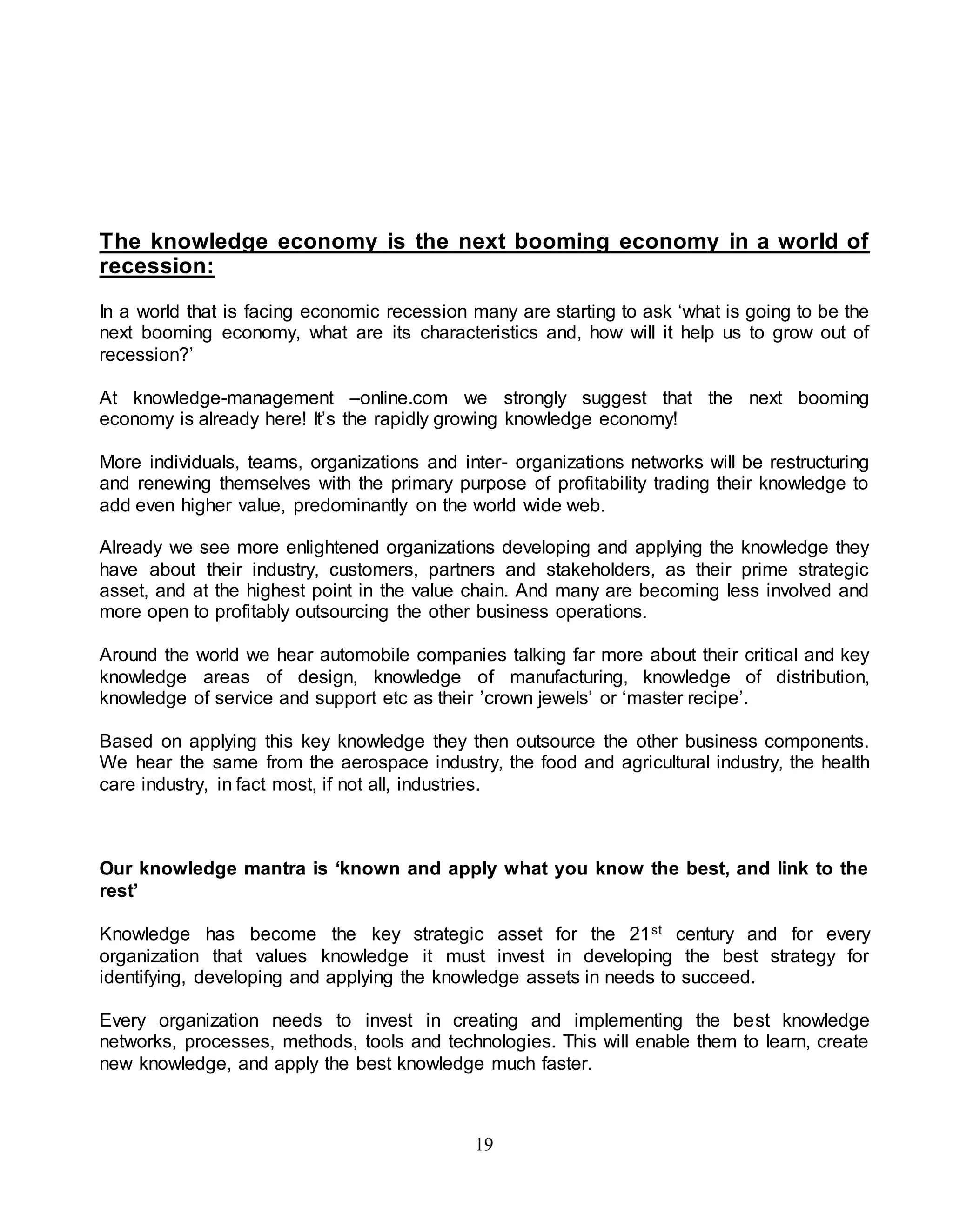The knowledge economy is the next booming economy in a world of 
recession: 
In a world that is facing economic recession many are starting to ask ‘what is going to be the 
next booming economy, what are its characteristics and, how will it help us to grow out of 
recession?’ 
At knowledge-management –online.com we strongly suggest that the next booming 
economy is already here! It’s the rapidly growing knowledge economy! 
More individuals, teams, organizations and inter- organizations networks will be restructuring 
and renewing themselves with the primary purpose of profitability trading their knowledge to 
add even higher value, predominantly on the world wide web. 
Already we see more enlightened organizations developing and applying the knowledge they 
have about their industry, customers, partners and stakeholders, as their prime strategic 
asset, and at the highest point in the value chain. And many are becoming less involved and 
more open to profitably outsourcing the other business operations. 
Around the world we hear automobile companies talking far more about their critical and key 
knowledge areas of design, knowledge of manufacturing, knowledge of distribution, 
knowledge of service and support etc as their ’crown jewels’ or ‘master recipe’. 
Based on applying this key knowledge they then outsource the other business components. 
We hear the same from the aerospace industry, the food and agricultural industry, the health 
care industry, in fact most, if not all, industries. 
Our knowledge mantra is ‘known and apply what you know the best, and link to the 
rest’ 
Knowledge has become the key strategic asset for the 21st century and for every 
organization that values knowledge it must invest in developing the best strategy for 
identifying, developing and applying the knowledge assets in needs to succeed. 
Every organization needs to invest in creating and implementing the best knowledge 
networks, processes, methods, tools and technologies. This will enable them to learn, create 
new knowledge, and apply the best knowledge much faster. 
19 
 