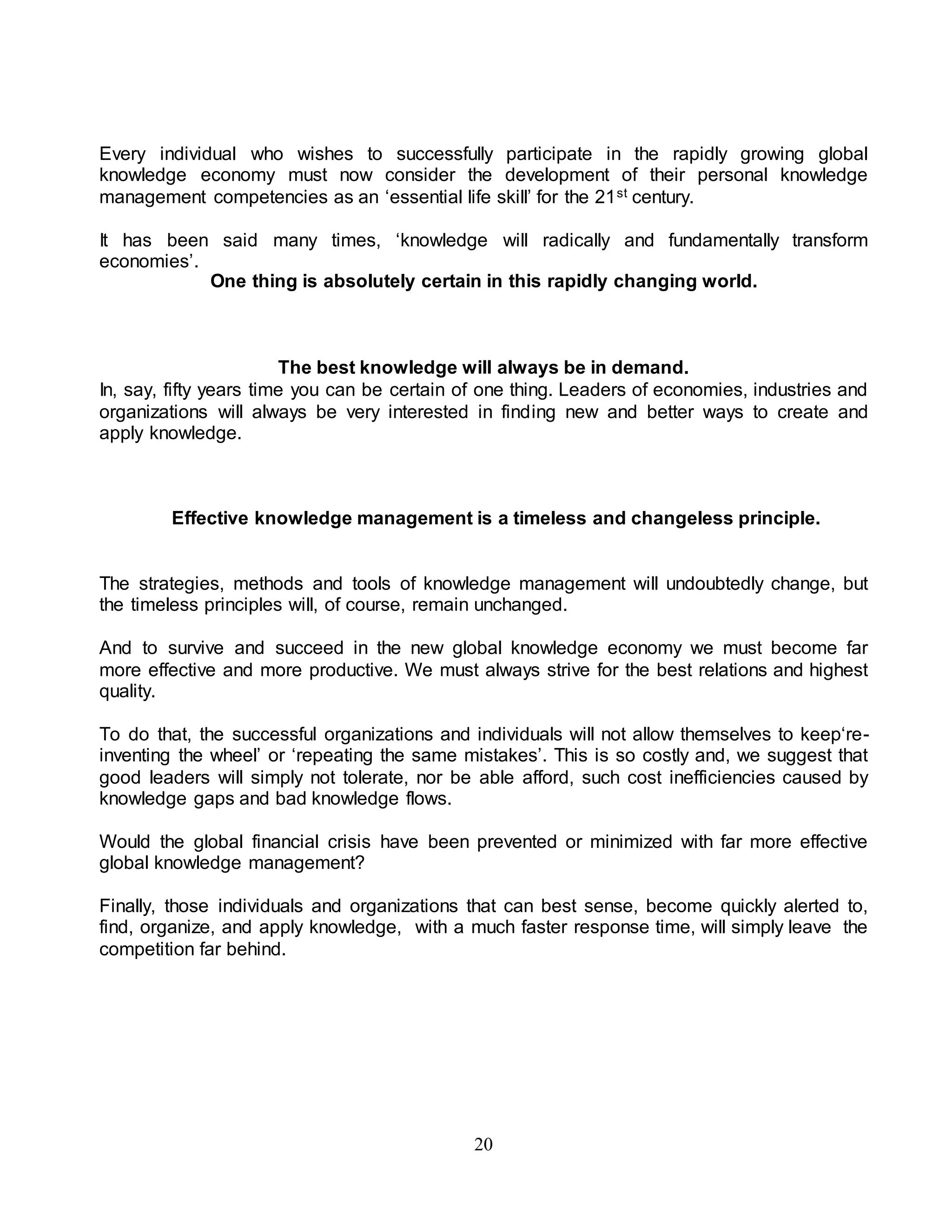 Every individual who wishes to successfully participate in the rapidly growing global 
knowledge economy must now consider the development of their personal knowledge 
management competencies as an ‘essential life skill’ for the 21st century. 
It has been said many times, ‘knowledge will radically and fundamentally transform 
economies’. 
One thing is absolutely certain in this rapidly changing world. 
The best knowledge will always be in demand. 
In, say, fifty years time you can be certain of one thing. Leaders of economies, industries and 
organizations will always be very interested in finding new and better ways to create and 
apply knowledge. 
Effective knowledge management is a timeless and changeless principle. 
The strategies, methods and tools of knowledge management will undoubtedly change, but 
the timeless principles will, of course, remain unchanged. 
And to survive and succeed in the new global knowledge economy we must become far 
more effective and more productive. We must always strive for the best relations and highest 
quality. 
To do that, the successful organizations and individuals will not allow themselves to keep‘re-inventing 
the wheel’ or ‘repeating the same mistakes’. This is so costly and, we suggest that 
good leaders will simply not tolerate, nor be able afford, such cost inefficiencies caused by 
knowledge gaps and bad knowledge flows. 
Would the global financial crisis have been prevented or minimized with far more effective 
global knowledge management? 
Finally, those individuals and organizations that can best sense, become quickly alerted to, 
find, organize, and apply knowledge, with a much faster response time, will simply leave the 
competition far behind. 
20 
 