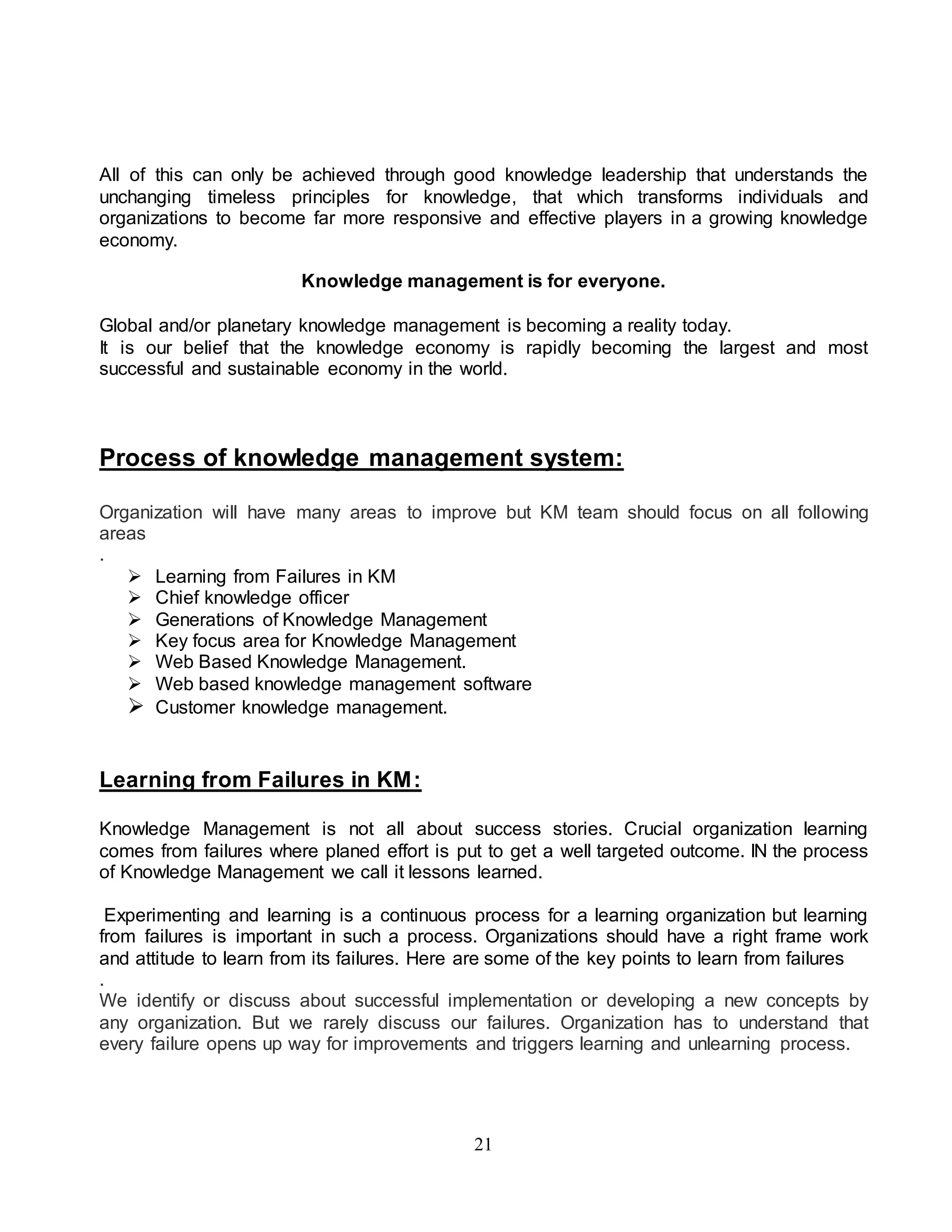 All of this can only be achieved through good knowledge leadership that understands the 
unchanging timeless principles for knowledge, that which transforms individuals and 
organizations to become far more responsive and effective players in a growing knowledge 
economy. 
Knowledge management is for everyone. 
Global and/or planetary knowledge management is becoming a reality today. 
It is our belief that the knowledge economy is rapidly becoming the largest and most 
successful and sustainable economy in the world. 
Process of knowledge management system: 
Organization will have many areas to improve but KM team should focus on all following 
areas 
. 
 Learning from Failures in KM 
 Chief knowledge officer 
 Generations of Knowledge Management 
 Key focus area for Knowledge Management 
 Web Based Knowledge Management. 
 Web based knowledge management software 
 Customer knowledge management. 
21 
Learning from Failures in KM: 
Knowledge Management is not all about success stories. Crucial organization learning 
comes from failures where planed effort is put to get a well targeted outcome. IN the process 
of Knowledge Management we call it lessons learned. 
Experimenting and learning is a continuous process for a learning organization but learning 
from failures is important in such a process. Organizations should have a right frame work 
and attitude to learn from its failures. Here are some of the key points to learn from failures 
. 
We identify or discuss about successful implementation or developing a new concepts by 
any organization. But we rarely discuss our failures. Organization has to understand that 
every failure opens up way for improvements and triggers learning and unlearning process. 
 