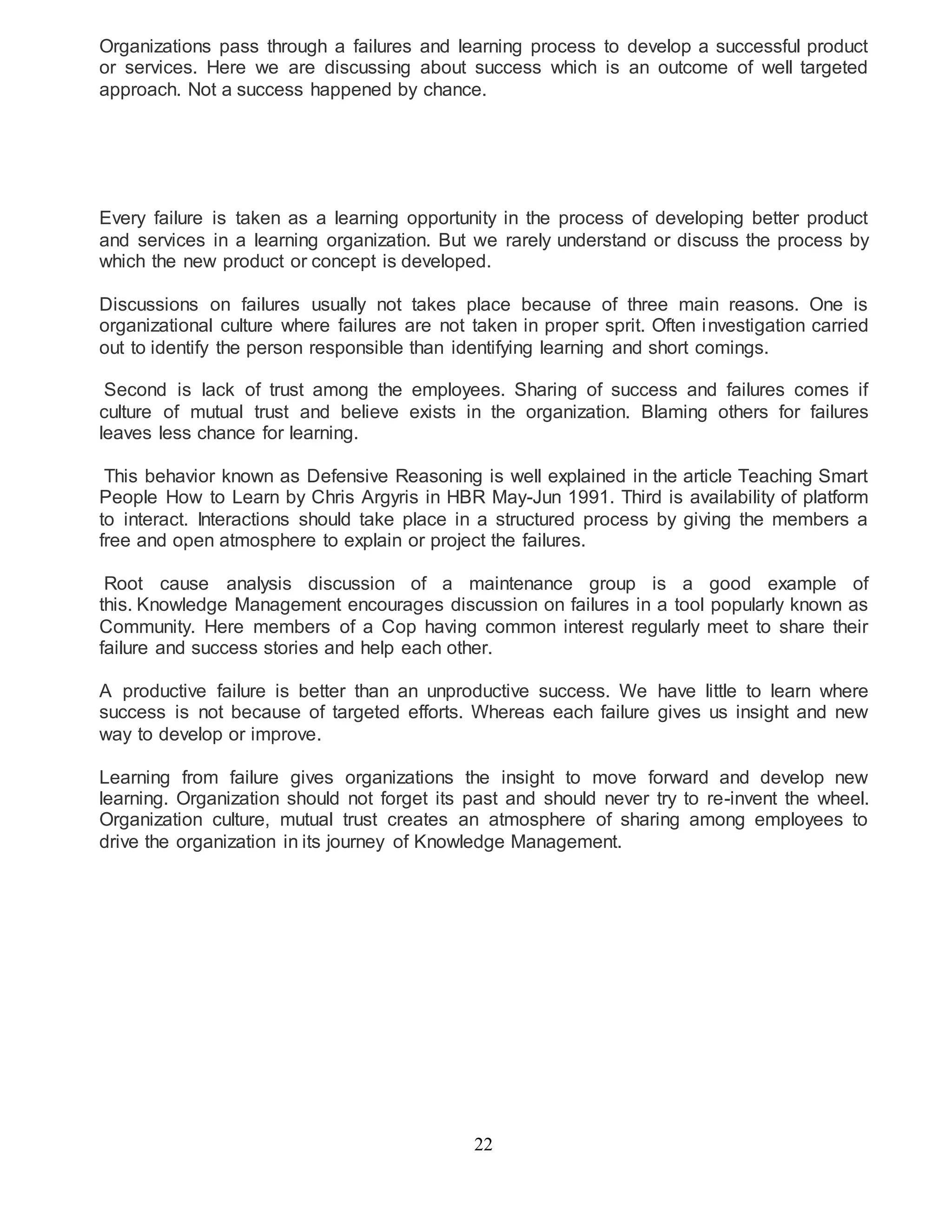 Organizations pass through a failures and learning process to develop a successful product 
or services. Here we are discussing about success which is an outcome of well targeted 
approach. Not a success happened by chance. 
Every failure is taken as a learning opportunity in the process of developing better product 
and services in a learning organization. But we rarely understand or discuss the process by 
which the new product or concept is developed. 
Discussions on failures usually not takes place because of three main reasons. One is 
organizational culture where failures are not taken in proper sprit. Often investigation carried 
out to identify the person responsible than identifying learning and short comings. 
Second is lack of trust among the employees. Sharing of success and failures comes if 
culture of mutual trust and believe exists in the organization. Blaming others for failures 
leaves less chance for learning. 
This behavior known as Defensive Reasoning is well explained in the article Teaching Smart 
People How to Learn by Chris Argyris in HBR May-Jun 1991. Third is availability of platform 
to interact. Interactions should take place in a structured process by giving the members a 
free and open atmosphere to explain or project the failures. 
Root cause analysis discussion of a maintenance group is a good example of 
this. Knowledge Management encourages discussion on failures in a tool popularly known as 
Community. Here members of a Cop having common interest regularly meet to share their 
failure and success stories and help each other. 
A productive failure is better than an unproductive success. We have little to learn where 
success is not because of targeted efforts. Whereas each failure gives us insight and new 
way to develop or improve. 
Learning from failure gives organizations the insight to move forward and develop new 
learning. Organization should not forget its past and should never try to re-invent the wheel. 
Organization culture, mutual trust creates an atmosphere of sharing among employees to 
drive the organization in its journey of Knowledge Management. 
22 
 