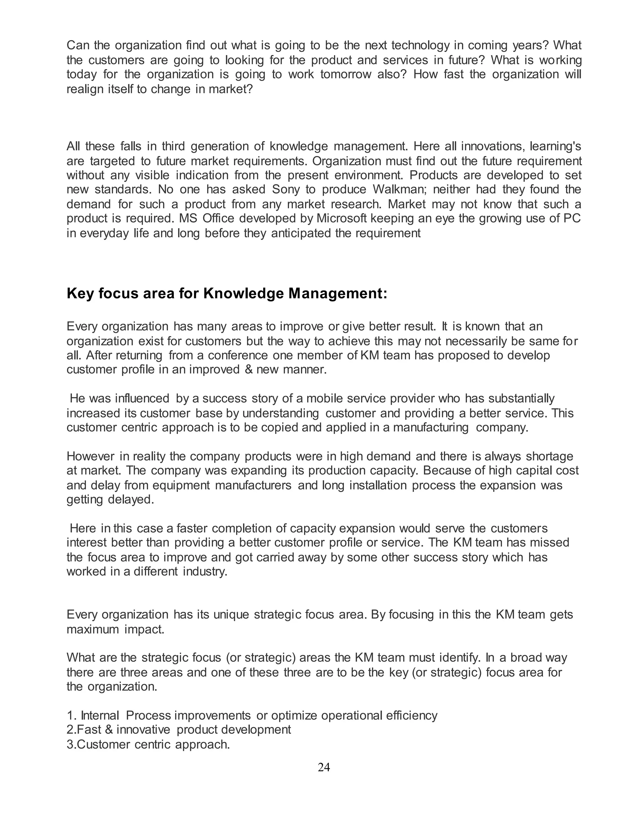 Can the organization find out what is going to be the next technology in coming years? What 
the customers are going to looking for the product and services in future? What is working 
today for the organization is going to work tomorrow also? How fast the organization will 
realign itself to change in market? 
All these falls in third generation of knowledge management. Here all innovations, learning's 
are targeted to future market requirements. Organization must find out the future requirement 
without any visible indication from the present environment. Products are developed to set 
new standards. No one has asked Sony to produce Walkman; neither had they found the 
demand for such a product from any market research. Market may not know that such a 
product is required. MS Office developed by Microsoft keeping an eye the growing use of PC 
in everyday life and long before they anticipated the requirement 
Key focus area for Knowledge Management: 
Every organization has many areas to improve or give better result. It is known that an 
organization exist for customers but the way to achieve this may not necessarily be same for 
all. After returning from a conference one member of KM team has proposed to develop 
customer profile in an improved & new manner. 
He was influenced by a success story of a mobile service provider who has substantially 
increased its customer base by understanding customer and providing a better service. This 
customer centric approach is to be copied and applied in a manufacturing company. 
However in reality the company products were in high demand and there is always shortage 
at market. The company was expanding its production capacity. Because of high capital cost 
and delay from equipment manufacturers and long installation process the expansion was 
getting delayed. 
Here in this case a faster completion of capacity expansion would serve the customers 
interest better than providing a better customer profile or service. The KM team has missed 
the focus area to improve and got carried away by some other success story which has 
worked in a different industry. 
Every organization has its unique strategic focus area. By focusing in this the KM team gets 
maximum impact. 
What are the strategic focus (or strategic) areas the KM team must identify. In a broad way 
there are three areas and one of these three are to be the key (or strategic) focus area for 
the organization. 
1. Internal Process improvements or optimize operational efficiency 
2.Fast & innovative product development 
3.Customer centric approach. 
24 
 