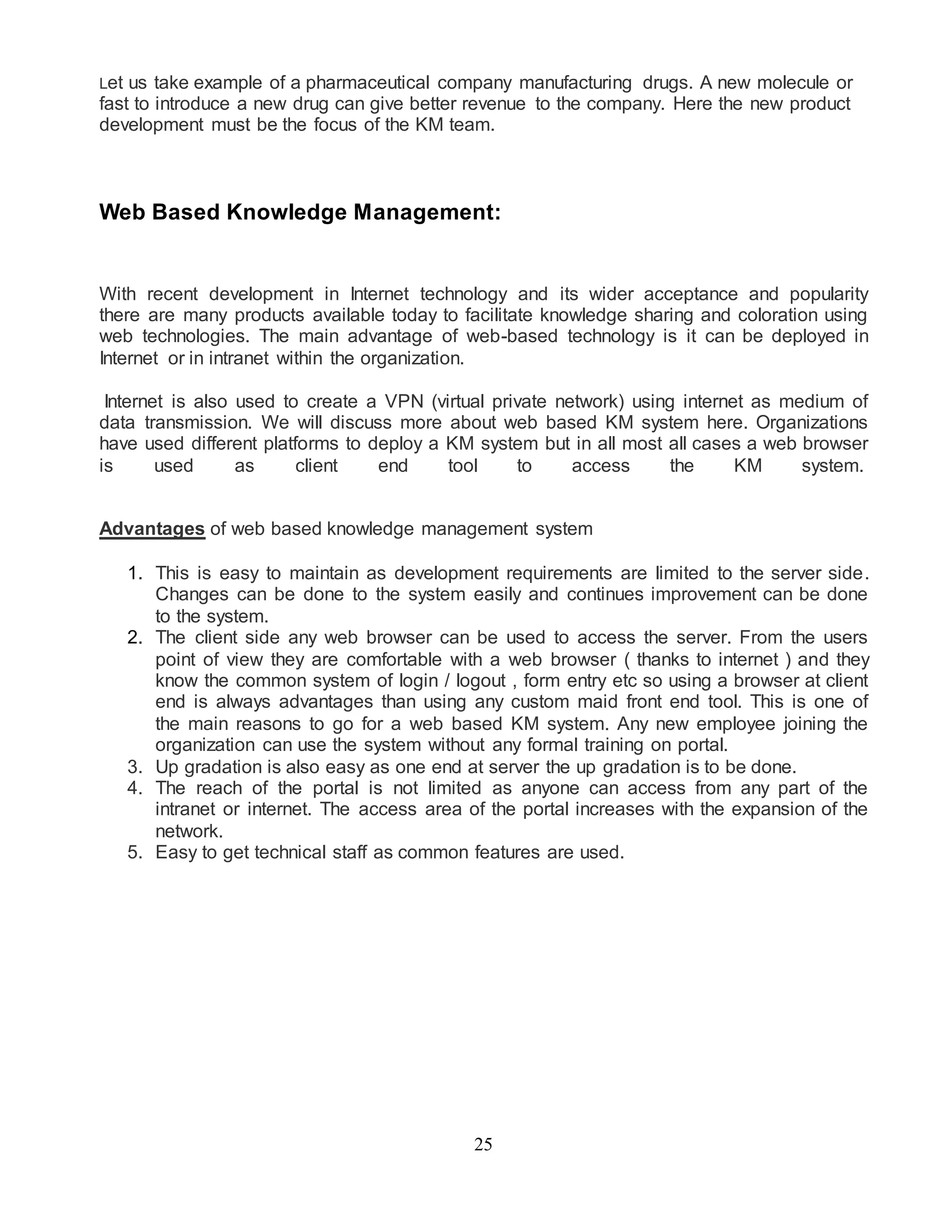Let us take example of a pharmaceutical company manufacturing drugs. A new molecule or 
fast to introduce a new drug can give better revenue to the company. Here the new product 
development must be the focus of the KM team. 
Web Based Knowledge Management: 
With recent development in Internet technology and its wider acceptance and popularity 
there are many products available today to facilitate knowledge sharing and coloration using 
web technologies. The main advantage of web-based technology is it can be deployed in 
Internet or in intranet within the organization. 
Internet is also used to create a VPN (virtual private network) using internet as medium of 
data transmission. We will discuss more about web based KM system here. Organizations 
have used different platforms to deploy a KM system but in all most all cases a web browser 
is used as client end tool to access the KM system. 
Advantages of web based knowledge management system 
1. This is easy to maintain as development requirements are limited to the server side. 
Changes can be done to the system easily and continues improvement can be done 
to the system. 
2. The client side any web browser can be used to access the server. From the users 
point of view they are comfortable with a web browser ( thanks to internet ) and they 
know the common system of login / logout , form entry etc so using a browser at client 
end is always advantages than using any custom maid front end tool. This is one of 
the main reasons to go for a web based KM system. Any new employee joining the 
organization can use the system without any formal training on portal. 
3. Up gradation is also easy as one end at server the up gradation is to be done. 
4. The reach of the portal is not limited as anyone can access from any part of the 
intranet or internet. The access area of the portal increases with the expansion of the 
network. 
5. Easy to get technical staff as common features are used. 
25 
 