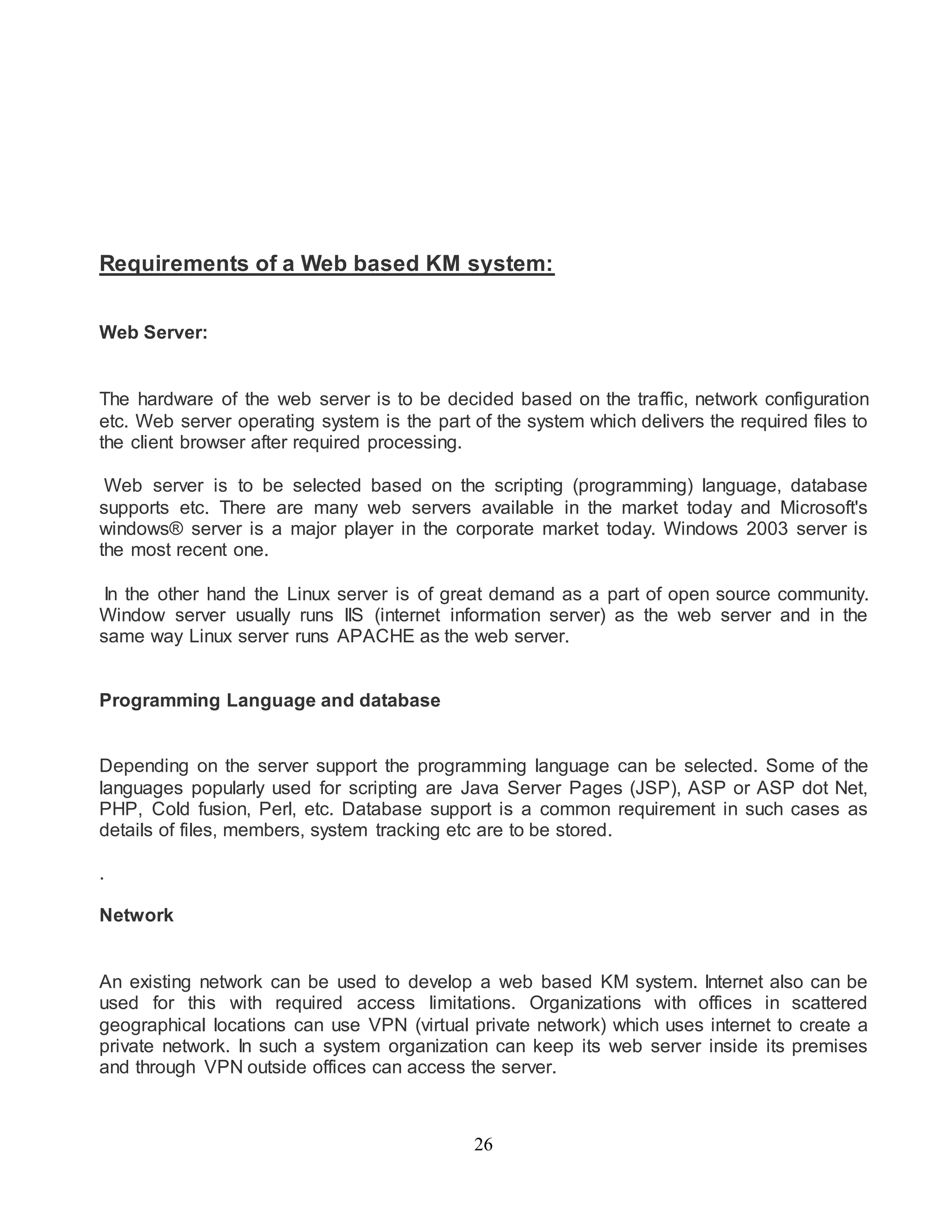 Requirements of a Web based KM system: 
26 
Web Server: 
The hardware of the web server is to be decided based on the traffic, network configuration 
etc. Web server operating system is the part of the system which delivers the required files to 
the client browser after required processing. 
Web server is to be selected based on the scripting (programming) language, database 
supports etc. There are many web servers available in the market today and Microsoft's 
windows® server is a major player in the corporate market today. Windows 2003 server is 
the most recent one. 
In the other hand the Linux server is of great demand as a part of open source community. 
Window server usually runs IIS (internet information server) as the web server and in the 
same way Linux server runs APACHE as the web server. 
Programming Language and database 
Depending on the server support the programming language can be selected. Some of the 
languages popularly used for scripting are Java Server Pages (JSP), ASP or ASP dot Net, 
PHP, Cold fusion, Perl, etc. Database support is a common requirement in such cases as 
details of files, members, system tracking etc are to be stored. 
. 
Network 
An existing network can be used to develop a web based KM system. Internet also can be 
used for this with required access limitations. Organizations with offices in scattered 
geographical locations can use VPN (virtual private network) which uses internet to create a 
private network. In such a system organization can keep its web server inside its premises 
and through VPN outside offices can access the server. 
 