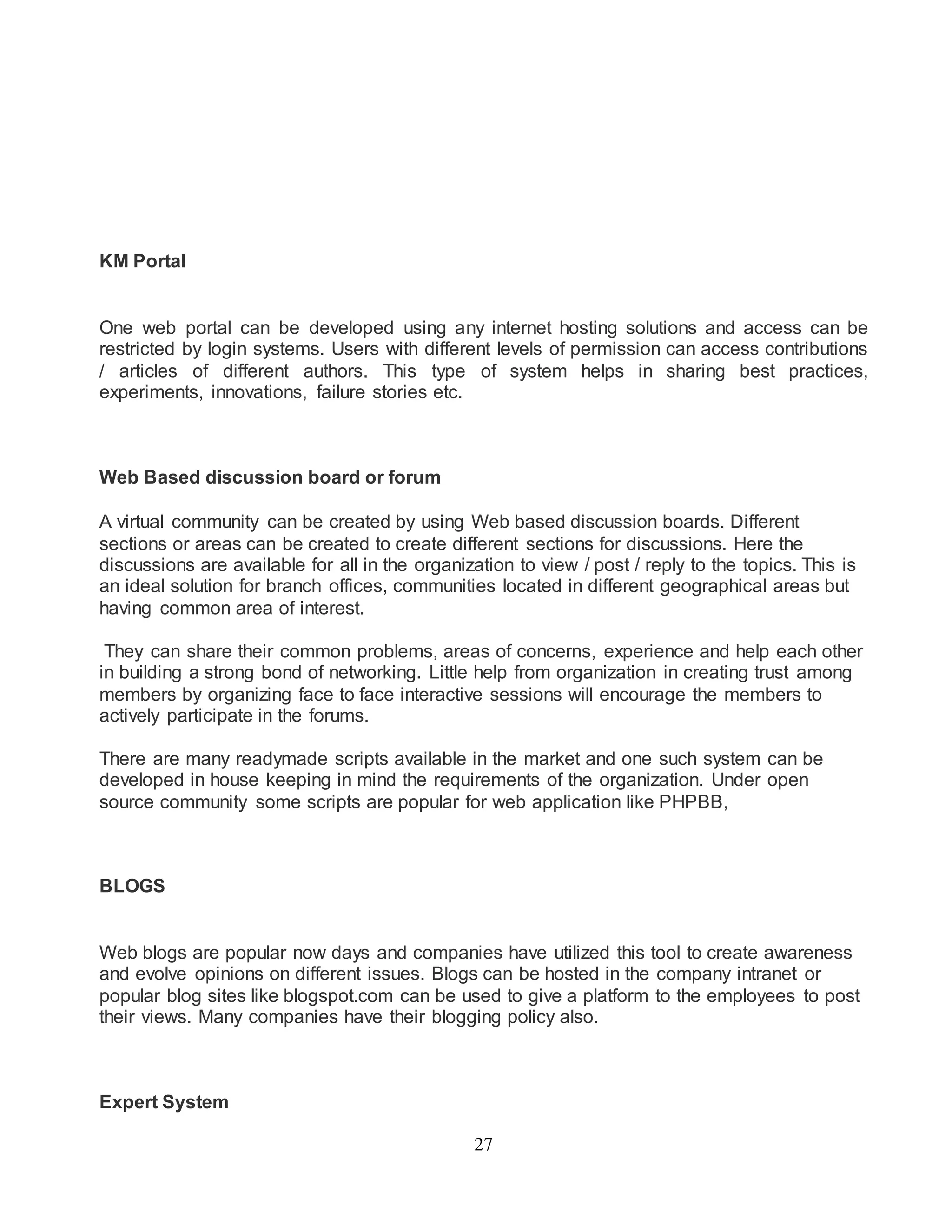 27 
KM Portal 
One web portal can be developed using any internet hosting solutions and access can be 
restricted by login systems. Users with different levels of permission can access contributions 
/ articles of different authors. This type of system helps in sharing best practices, 
experiments, innovations, failure stories etc. 
Web Based discussion board or forum 
A virtual community can be created by using Web based discussion boards. Different 
sections or areas can be created to create different sections for discussions. Here the 
discussions are available for all in the organization to view / post / reply to the topics. This is 
an ideal solution for branch offices, communities located in different geographical areas but 
having common area of interest. 
They can share their common problems, areas of concerns, experience and help each other 
in building a strong bond of networking. Little help from organization in creating trust among 
members by organizing face to face interactive sessions will encourage the members to 
actively participate in the forums. 
There are many readymade scripts available in the market and one such system can be 
developed in house keeping in mind the requirements of the organization. Under open 
source community some scripts are popular for web application like PHPBB, 
BLOGS 
Web blogs are popular now days and companies have utilized this tool to create awareness 
and evolve opinions on different issues. Blogs can be hosted in the company intranet or 
popular blog sites like blogspot.com can be used to give a platform to the employees to post 
their views. Many companies have their blogging policy also. 
Expert System 
 