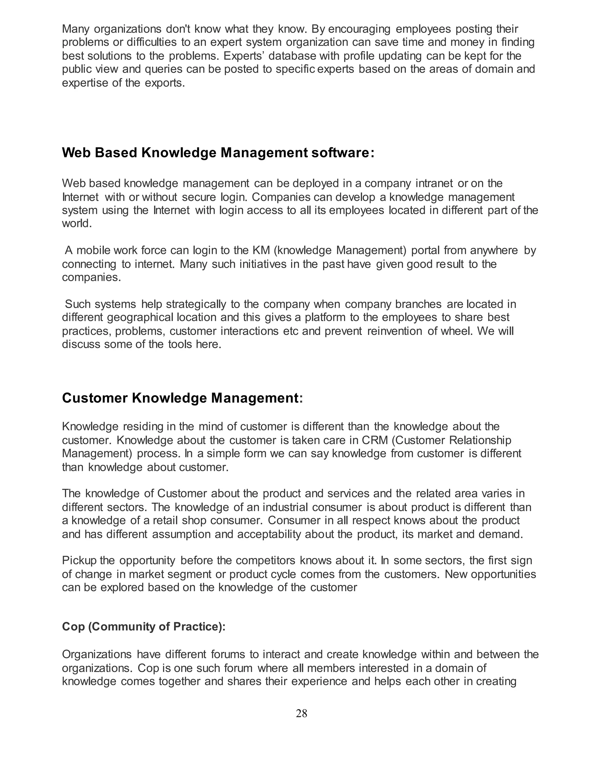 Many organizations don't know what they know. By encouraging employees posting their 
problems or difficulties to an expert system organization can save time and money in finding 
best solutions to the problems. Experts’ database with profile updating can be kept for the 
public view and queries can be posted to specific experts based on the areas of domain and 
expertise of the exports. 
Web Based Knowledge Management software: 
Web based knowledge management can be deployed in a company intranet or on the 
Internet with or without secure login. Companies can develop a knowledge management 
system using the Internet with login access to all its employees located in different part of the 
world. 
A mobile work force can login to the KM (knowledge Management) portal from anywhere by 
connecting to internet. Many such initiatives in the past have given good result to the 
companies. 
Such systems help strategically to the company when company branches are located in 
different geographical location and this gives a platform to the employees to share best 
practices, problems, customer interactions etc and prevent reinvention of wheel. We will 
discuss some of the tools here. 
Customer Knowledge Management: 
Knowledge residing in the mind of customer is different than the knowledge about the 
customer. Knowledge about the customer is taken care in CRM (Customer Relationship 
Management) process. In a simple form we can say knowledge from customer is different 
than knowledge about customer. 
The knowledge of Customer about the product and services and the related area varies in 
different sectors. The knowledge of an industrial consumer is about product is different than 
a knowledge of a retail shop consumer. Consumer in all respect knows about the product 
and has different assumption and acceptability about the product, its market and demand. 
Pickup the opportunity before the competitors knows about it. In some sectors, the first sign 
of change in market segment or product cycle comes from the customers. New opportunities 
can be explored based on the knowledge of the customer 
28 
Cop (Community of Practice): 
Organizations have different forums to interact and create knowledge within and between the 
organizations. Cop is one such forum where all members interested in a domain of 
knowledge comes together and shares their experience and helps each other in creating 
 