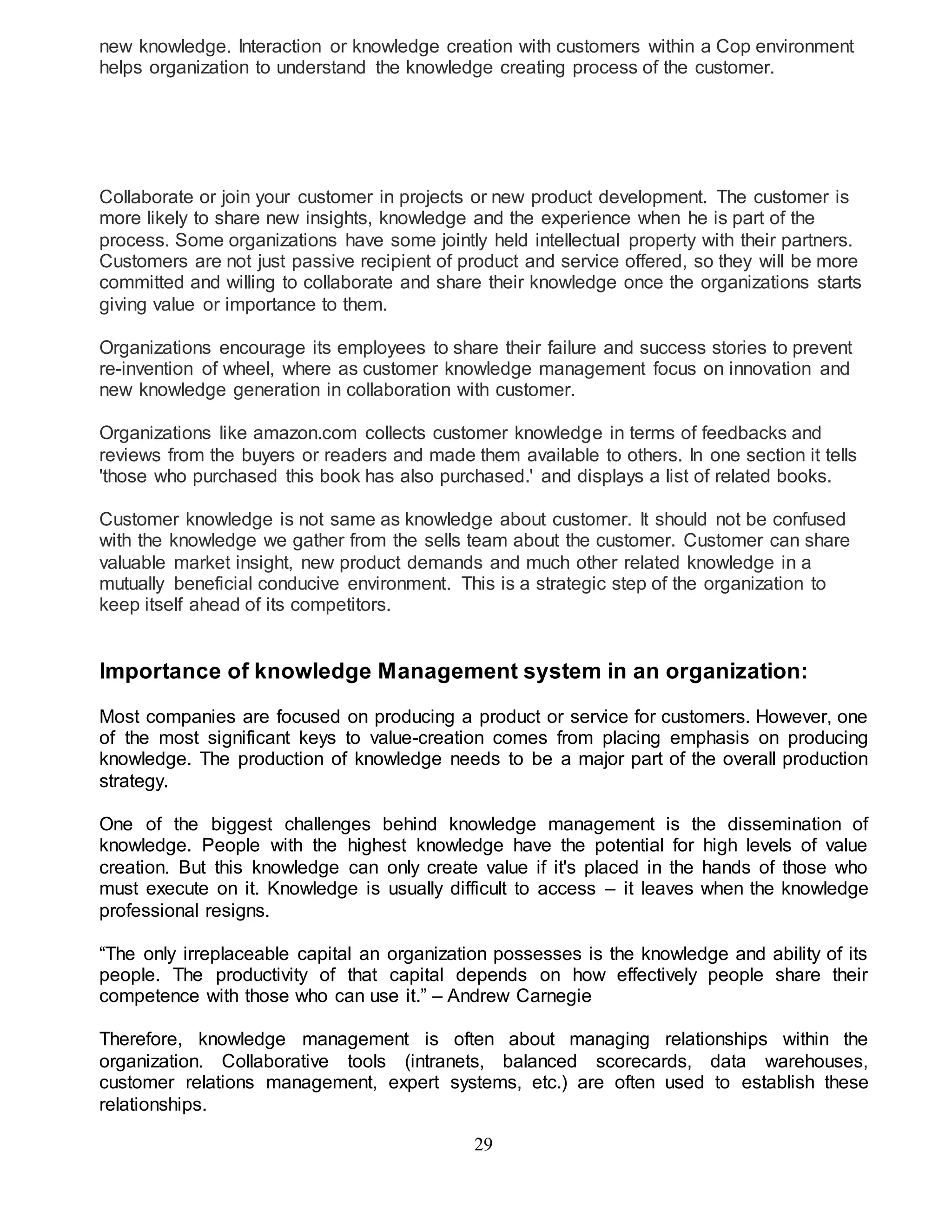 new knowledge. Interaction or knowledge creation with customers within a Cop environment 
helps organization to understand the knowledge creating process of the customer. 
Collaborate or join your customer in projects or new product development. The customer is 
more likely to share new insights, knowledge and the experience when he is part of the 
process. Some organizations have some jointly held intellectual property with their partners. 
Customers are not just passive recipient of product and service offered, so they will be more 
committed and willing to collaborate and share their knowledge once the organizations starts 
giving value or importance to them. 
Organizations encourage its employees to share their failure and success stories to prevent 
re-invention of wheel, where as customer knowledge management focus on innovation and 
new knowledge generation in collaboration with customer. 
Organizations like amazon.com collects customer knowledge in terms of feedbacks and 
reviews from the buyers or readers and made them available to others. In one section it tells 
'those who purchased this book has also purchased.' and displays a list of related books. 
Customer knowledge is not same as knowledge about customer. It should not be confused 
with the knowledge we gather from the sells team about the customer. Customer can share 
valuable market insight, new product demands and much other related knowledge in a 
mutually beneficial conducive environment. This is a strategic step of the organization to 
keep itself ahead of its competitors. 
Importance of knowledge Management system in an organization: 
Most companies are focused on producing a product or service for customers. However, one 
of the most significant keys to value-creation comes from placing emphasis on producing 
knowledge. The production of knowledge needs to be a major part of the overall production 
strategy. 
One of the biggest challenges behind knowledge management is the dissemination of 
knowledge. People with the highest knowledge have the potential for high levels of value 
creation. But this knowledge can only create value if it's placed in the hands of those who 
must execute on it. Knowledge is usually difficult to access – it leaves when the knowledge 
professional resigns. 
“The only irreplaceable capital an organization possesses is the knowledge and ability of its 
people. The productivity of that capital depends on how effectively people share their 
competence with those who can use it.” – Andrew Carnegie 
Therefore, knowledge management is often about managing relationships within the 
organization. Collaborative tools (intranets, balanced scorecards, data warehouses, 
customer relations management, expert systems, etc.) are often used to establish these 
relationships. 
29 
 