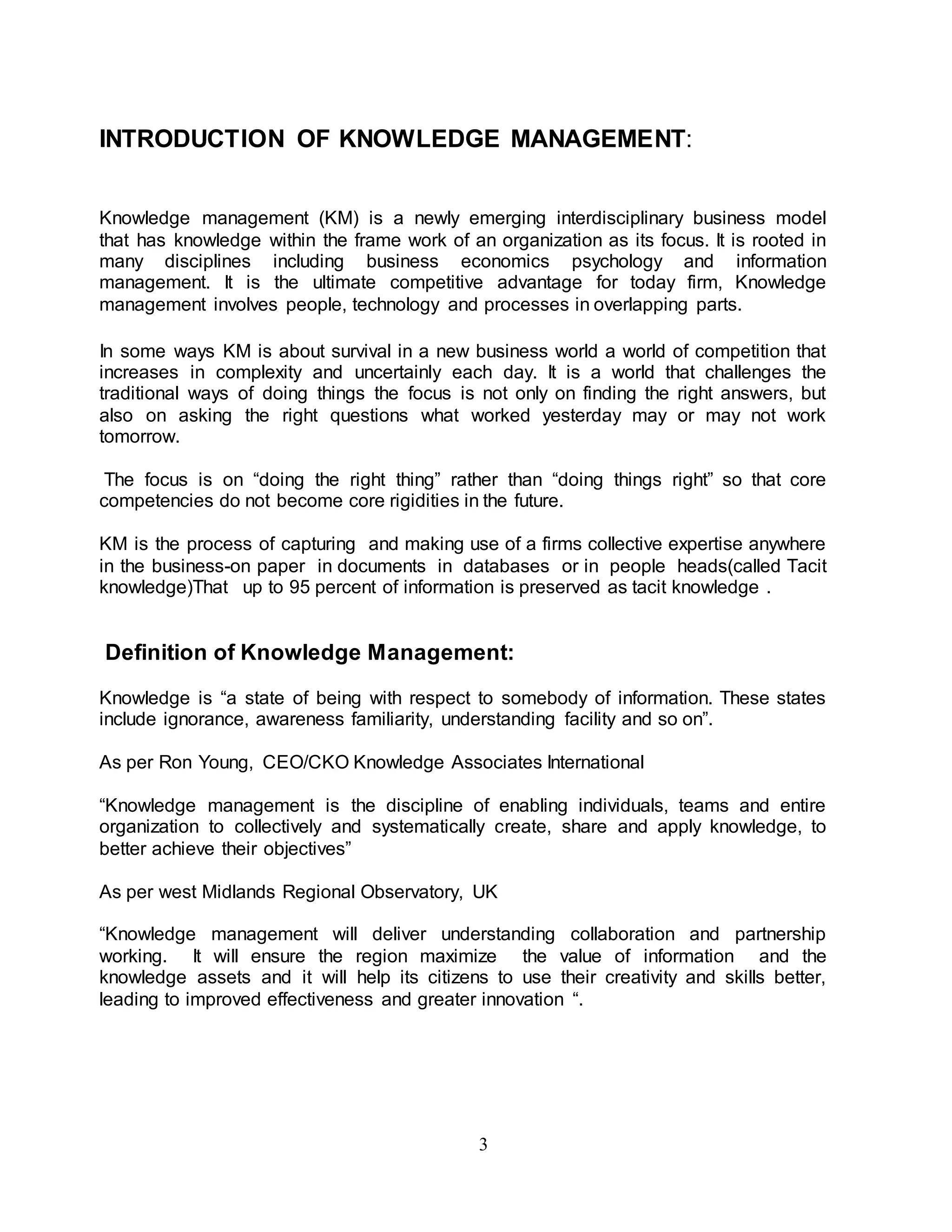 INTRODUCTION OF KNOWLEDGE MANAGEMENT: 
Knowledge management (KM) is a newly emerging interdisciplinary business model 
that has knowledge within the frame work of an organization as its focus. It is rooted in 
many disciplines including business economics psychology and information 
management. It is the ultimate competitive advantage for today firm, Knowledge 
management involves people, technology and processes in overlapping parts. 
In some ways KM is about survival in a new business world a world of competition that 
increases in complexity and uncertainly each day. It is a world that challenges the 
traditional ways of doing things the focus is not only on finding the right answers, but 
also on asking the right questions what worked yesterday may or may not work 
tomorrow. 
The focus is on “doing the right thing” rather than “doing things right” so that core 
competencies do not become core rigidities in the future. 
KM is the process of capturing and making use of a firms collective expertise anywhere 
in the business-on paper in documents in databases or in people heads(called Tacit 
knowledge)That up to 95 percent of information is preserved as tacit knowledge . 
Definition of Knowledge Management: 
Knowledge is “a state of being with respect to somebody of information. These states 
include ignorance, awareness familiarity, understanding facility and so on”. 
As per Ron Young, CEO/CKO Knowledge Associates International 
“Knowledge management is the discipline of enabling individuals, teams and entire 
organization to collectively and systematically create, share and apply knowledge, to 
better achieve their objectives” 
As per west Midlands Regional Observatory, UK 
“Knowledge management will deliver understanding collaboration and partnership 
working. It will ensure the region maximize the value of information and the 
knowledge assets and it will help its citizens to use their creativity and skills better, 
leading to improved effectiveness and greater innovation “. 
3 
 