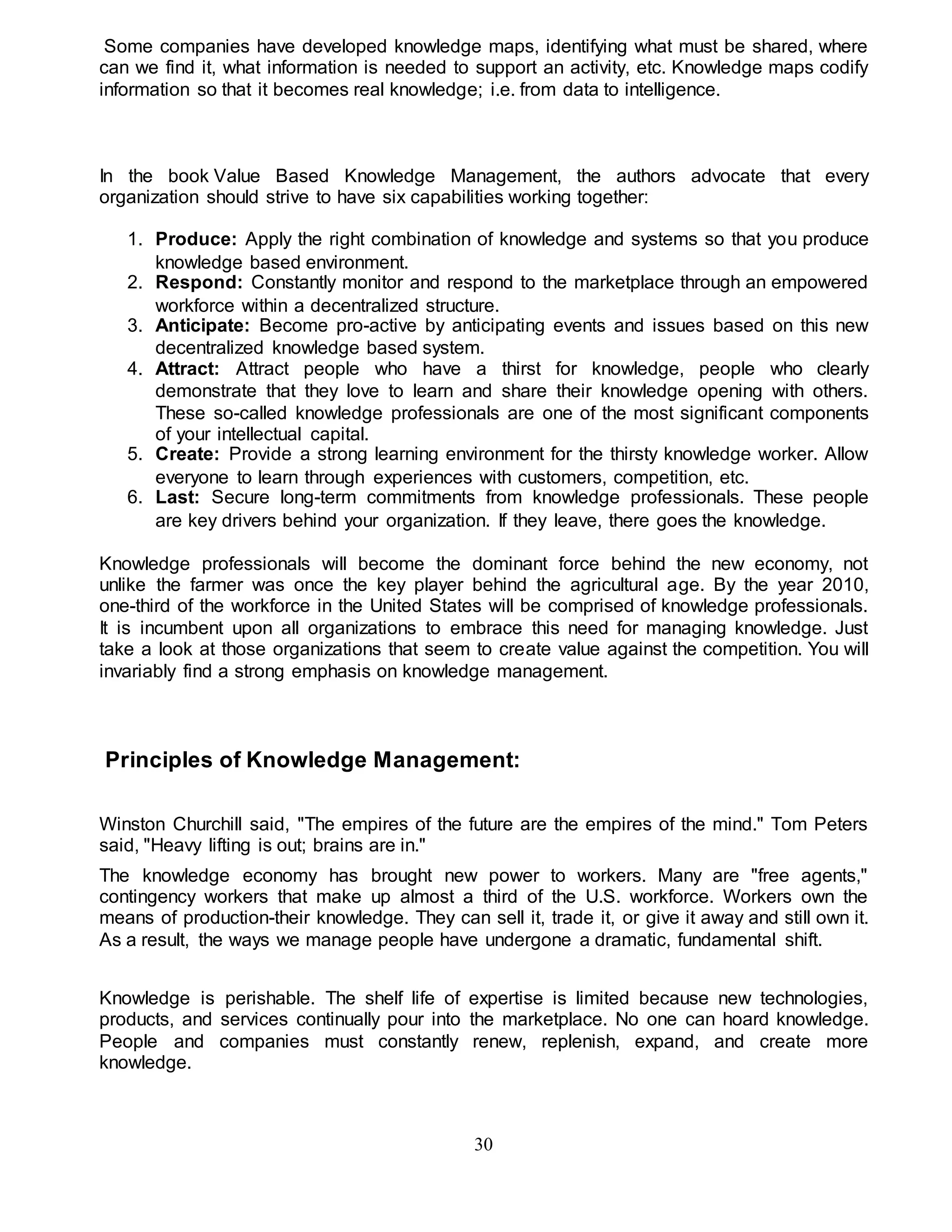 Some companies have developed knowledge maps, identifying what must be shared, where 
can we find it, what information is needed to support an activity, etc. Knowledge maps codify 
information so that it becomes real knowledge; i.e. from data to intelligence. 
In the book Value Based Knowledge Management, the authors advocate that every 
organization should strive to have six capabilities working together: 
1. Produce: Apply the right combination of knowledge and systems so that you produce 
30 
knowledge based environment. 
2. Respond: Constantly monitor and respond to the marketplace through an empowered 
workforce within a decentralized structure. 
3. Anticipate: Become pro-active by anticipating events and issues based on this new 
decentralized knowledge based system. 
4. Attract: Attract people who have a thirst for knowledge, people who clearly 
demonstrate that they love to learn and share their knowledge opening with others. 
These so-called knowledge professionals are one of the most significant components 
of your intellectual capital. 
5. Create: Provide a strong learning environment for the thirsty knowledge worker. Allow 
everyone to learn through experiences with customers, competition, etc. 
6. Last: Secure long-term commitments from knowledge professionals. These people 
are key drivers behind your organization. If they leave, there goes the knowledge. 
Knowledge professionals will become the dominant force behind the new economy, not 
unlike the farmer was once the key player behind the agricultural age. By the year 2010, 
one-third of the workforce in the United States will be comprised of knowledge professionals. 
It is incumbent upon all organizations to embrace this need for managing knowledge. Just 
take a look at those organizations that seem to create value against the competition. You will 
invariably find a strong emphasis on knowledge management. 
Principles of Knowledge Management: 
Winston Churchill said, "The empires of the future are the empires of the mind." Tom Peters 
said, "Heavy lifting is out; brains are in." 
The knowledge economy has brought new power to workers. Many are "free agents," 
contingency workers that make up almost a third of the U.S. workforce. Workers own the 
means of production-their knowledge. They can sell it, trade it, or give it away and still own it. 
As a result, the ways we manage people have undergone a dramatic, fundamental shift. 
Knowledge is perishable. The shelf life of expertise is limited because new technologies, 
products, and services continually pour into the marketplace. No one can hoard knowledge. 
People and companies must constantly renew, replenish, expand, and create more 
knowledge. 
 
