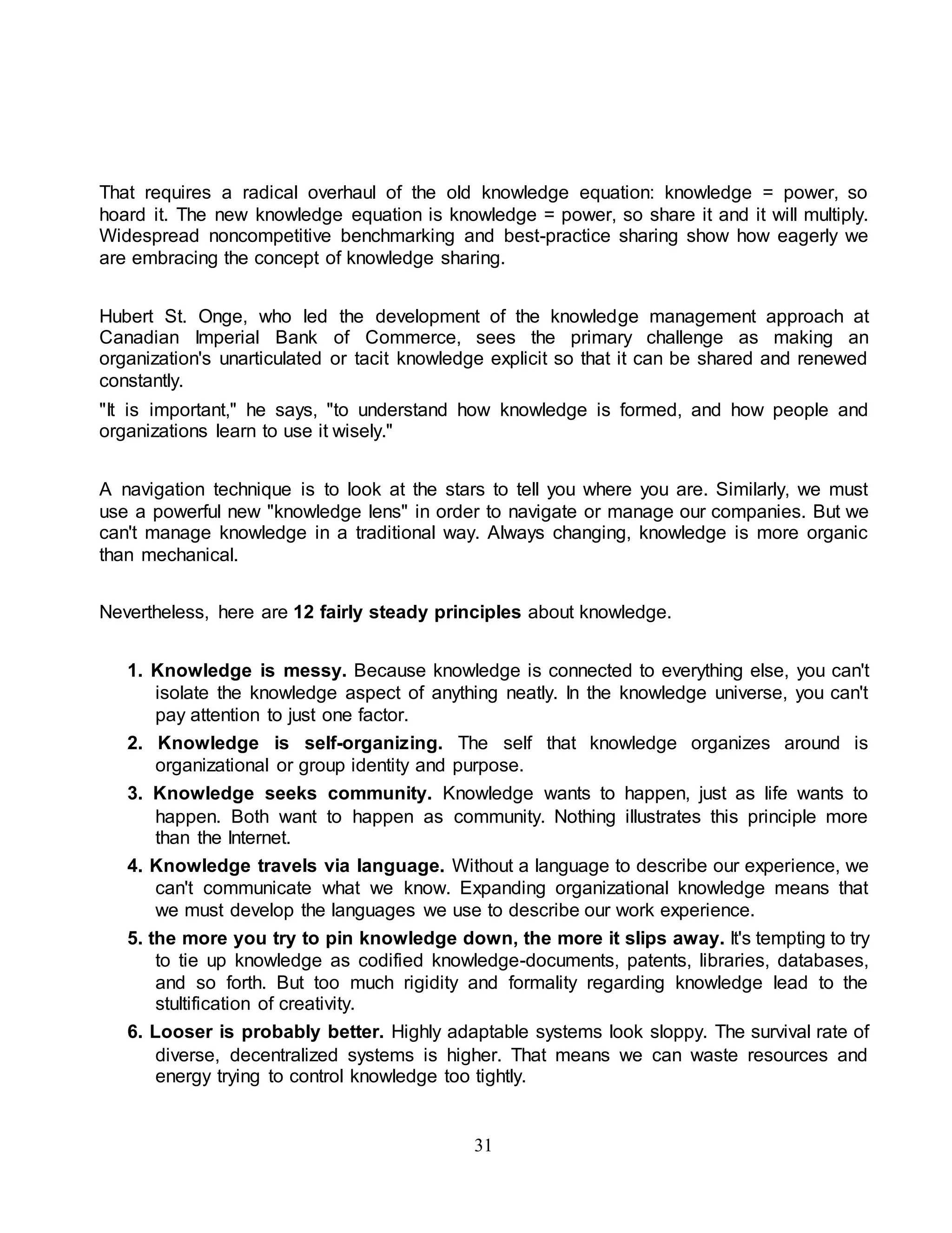 That requires a radical overhaul of the old knowledge equation: knowledge = power, so 
hoard it. The new knowledge equation is knowledge = power, so share it and it will multiply. 
Widespread noncompetitive benchmarking and best-practice sharing show how eagerly we 
are embracing the concept of knowledge sharing. 
Hubert St. Onge, who led the development of the knowledge management approach at 
Canadian Imperial Bank of Commerce, sees the primary challenge as making an 
organization's unarticulated or tacit knowledge explicit so that it can be shared and renewed 
constantly. 
"It is important," he says, "to understand how knowledge is formed, and how people and 
organizations learn to use it wisely." 
A navigation technique is to look at the stars to tell you where you are. Similarly, we must 
use a powerful new "knowledge lens" in order to navigate or manage our companies. But we 
can't manage knowledge in a traditional way. Always changing, knowledge is more organic 
than mechanical. 
Nevertheless, here are 12 fairly steady principles about knowledge. 
1. Knowledge is messy. Because knowledge is connected to everything else, you can't 
isolate the knowledge aspect of anything neatly. In the knowledge universe, you can't 
pay attention to just one factor. 
2. Knowledge is self-organizing. The self that knowledge organizes around is 
organizational or group identity and purpose. 
3. Knowledge seeks community. Knowledge wants to happen, just as life wants to 
happen. Both want to happen as community. Nothing illustrates this principle more 
than the Internet. 
4. Knowledge travels via language. Without a language to describe our experience, we 
can't communicate what we know. Expanding organizational knowledge means that 
we must develop the languages we use to describe our work experience. 
5. the more you try to pin knowledge down, the more it slips away. It's tempting to try 
to tie up knowledge as codified knowledge-documents, patents, libraries, databases, 
and so forth. But too much rigidity and formality regarding knowledge lead to the 
stultification of creativity. 
6. Looser is probably better. Highly adaptable systems look sloppy. The survival rate of 
diverse, decentralized systems is higher. That means we can waste resources and 
energy trying to control knowledge too tightly. 
31 
 