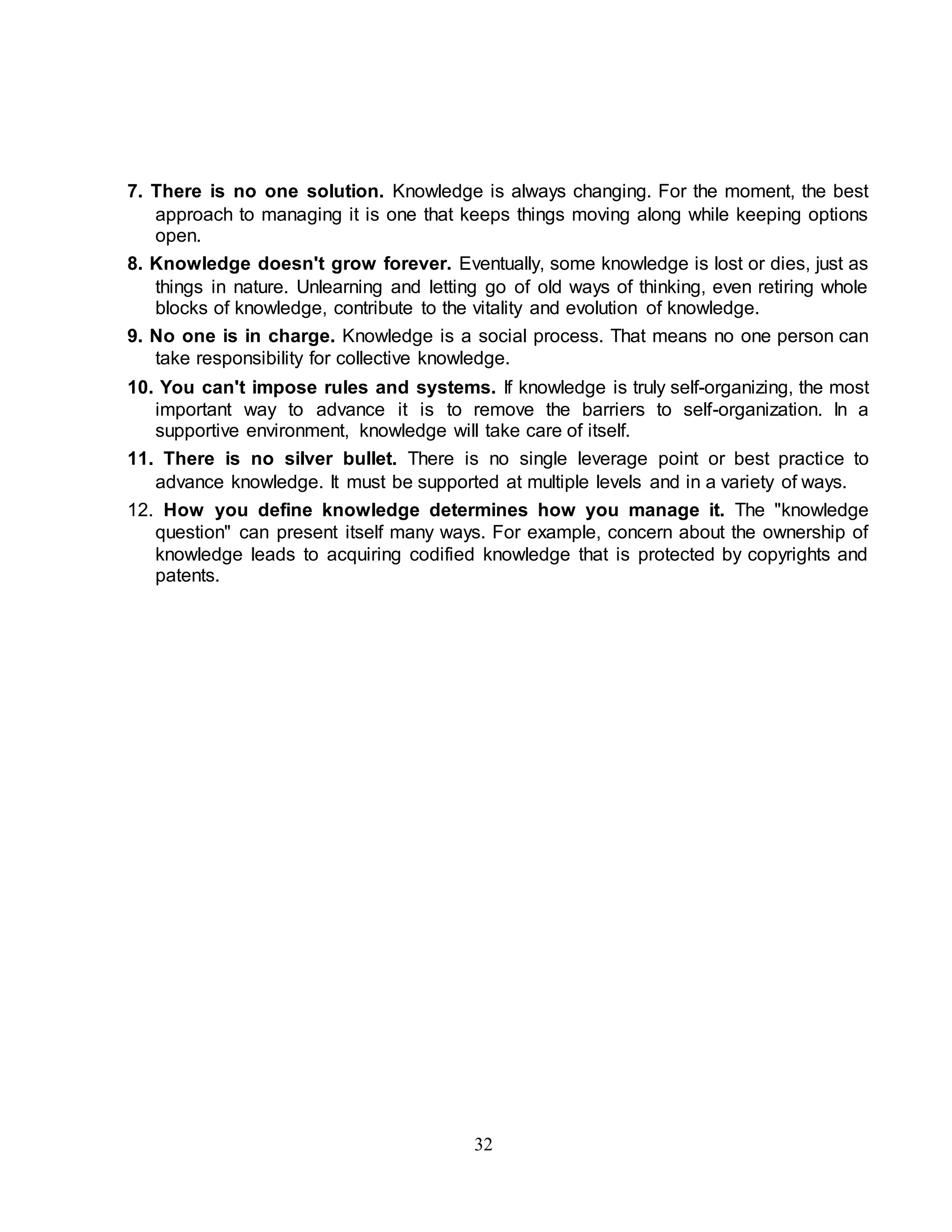 7. There is no one solution. Knowledge is always changing. For the moment, the best 
approach to managing it is one that keeps things moving along while keeping options 
open. 
8. Knowledge doesn't grow forever. Eventually, some knowledge is lost or dies, just as 
things in nature. Unlearning and letting go of old ways of thinking, even retiring whole 
blocks of knowledge, contribute to the vitality and evolution of knowledge. 
9. No one is in charge. Knowledge is a social process. That means no one person can 
take responsibility for collective knowledge. 
10. You can't impose rules and systems. If knowledge is truly self-organizing, the most 
important way to advance it is to remove the barriers to self-organization. In a 
supportive environment, knowledge will take care of itself. 
11. There is no silver bullet. There is no single leverage point or best practice to 
advance knowledge. It must be supported at multiple levels and in a variety of ways. 
12. How you define knowledge determines how you manage it. The "knowledge 
question" can present itself many ways. For example, concern about the ownership of 
knowledge leads to acquiring codified knowledge that is protected by copyrights and 
patents. 
32 
 