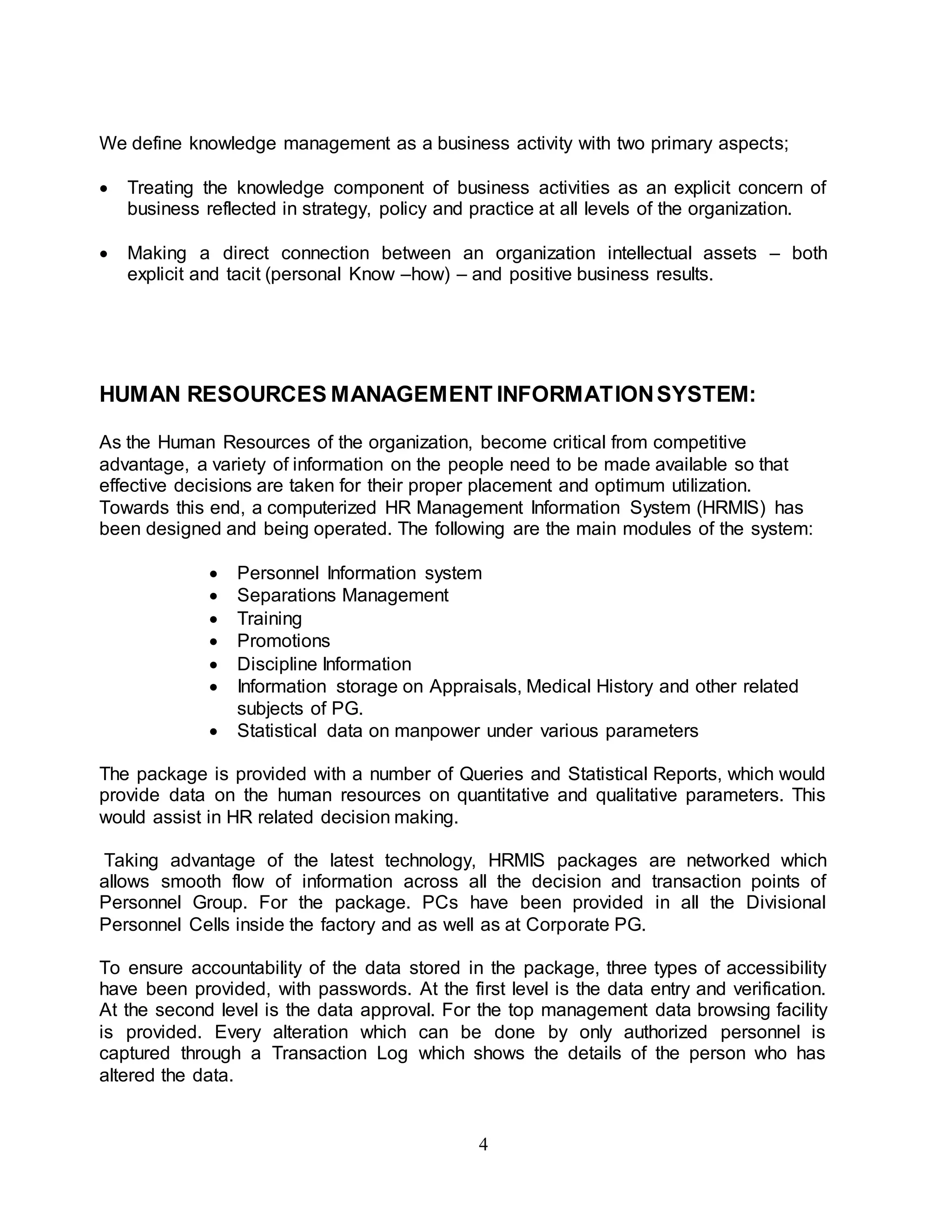 We define knowledge management as a business activity with two primary aspects; 
 Treating the knowledge component of business activities as an explicit concern of 
business reflected in strategy, policy and practice at all levels of the organization. 
 Making a direct connection between an organization intellectual assets – both 
explicit and tacit (personal Know –how) – and positive business results. 
HUMAN RESOURCES MANAGEMENT INFORMATION SYSTEM: 
As the Human Resources of the organization, become critical from competitive 
advantage, a variety of information on the people need to be made available so that 
effective decisions are taken for their proper placement and optimum utilization. 
Towards this end, a computerized HR Management Information System (HRMIS) has 
been designed and being operated. The following are the main modules of the system: 
 Personnel Information system 
 Separations Management 
 Training 
 Promotions 
 Discipline Information 
 Information storage on Appraisals, Medical History and other related 
4 
subjects of PG. 
 Statistical data on manpower under various parameters 
The package is provided with a number of Queries and Statistical Reports, which would 
provide data on the human resources on quantitative and qualitative parameters. This 
would assist in HR related decision making. 
Taking advantage of the latest technology, HRMIS packages are networked which 
allows smooth flow of information across all the decision and transaction points of 
Personnel Group. For the package. PCs have been provided in all the Divisional 
Personnel Cells inside the factory and as well as at Corporate PG. 
To ensure accountability of the data stored in the package, three types of accessibility 
have been provided, with passwords. At the first level is the data entry and verification. 
At the second level is the data approval. For the top management data browsing facility 
is provided. Every alteration which can be done by only authorized personnel is 
captured through a Transaction Log which shows the details of the person who has 
altered the data. 
 