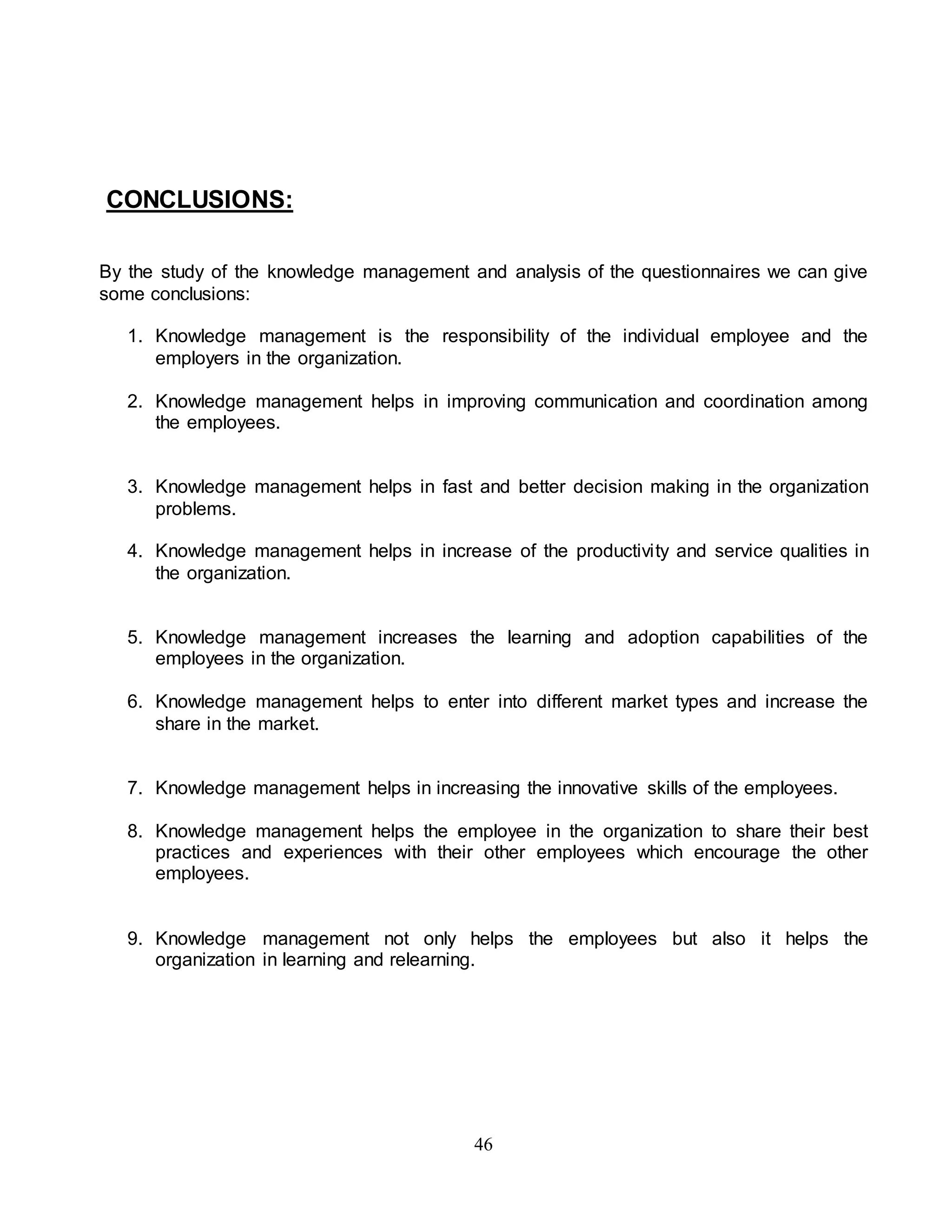 46 
CONCLUSIONS: 
By the study of the knowledge management and analysis of the questionnaires we can give 
some conclusions: 
1. Knowledge management is the responsibility of the individual employee and the 
employers in the organization. 
2. Knowledge management helps in improving communication and coordination among 
the employees. 
3. Knowledge management helps in fast and better decision making in the organization 
problems. 
4. Knowledge management helps in increase of the productivity and service qualities in 
the organization. 
5. Knowledge management increases the learning and adoption capabilities of the 
employees in the organization. 
6. Knowledge management helps to enter into different market types and increase the 
share in the market. 
7. Knowledge management helps in increasing the innovative skills of the employees. 
8. Knowledge management helps the employee in the organization to share their best 
practices and experiences with their other employees which encourage the other 
employees. 
9. Knowledge management not only helps the employees but also it helps the 
organization in learning and relearning. 
 