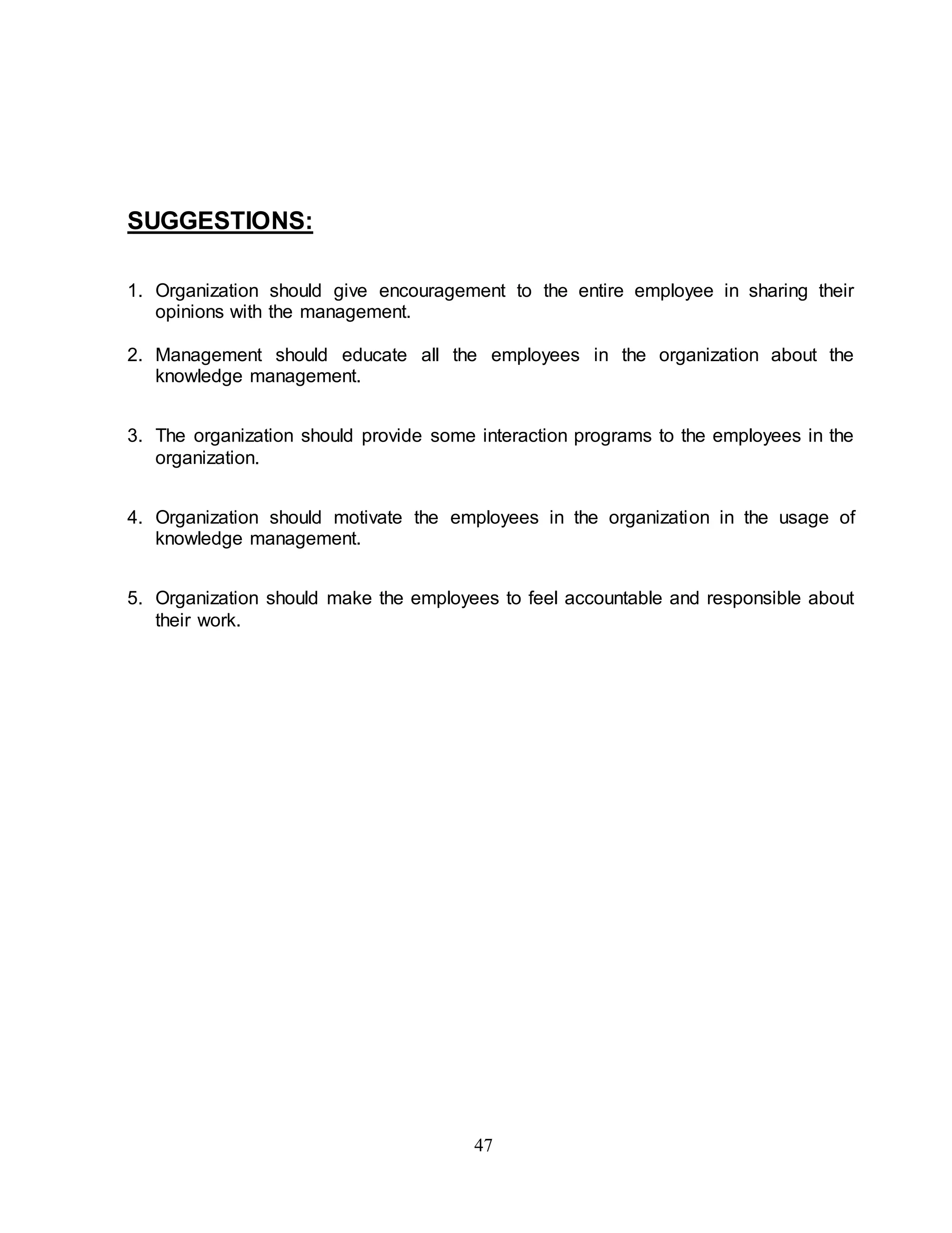 47 
SUGGESTIONS: 
1. Organization should give encouragement to the entire employee in sharing their 
opinions with the management. 
2. Management should educate all the employees in the organization about the 
knowledge management. 
3. The organization should provide some interaction programs to the employees in the 
organization. 
4. Organization should motivate the employees in the organization in the usage of 
knowledge management. 
5. Organization should make the employees to feel accountable and responsible about 
their work. 
 