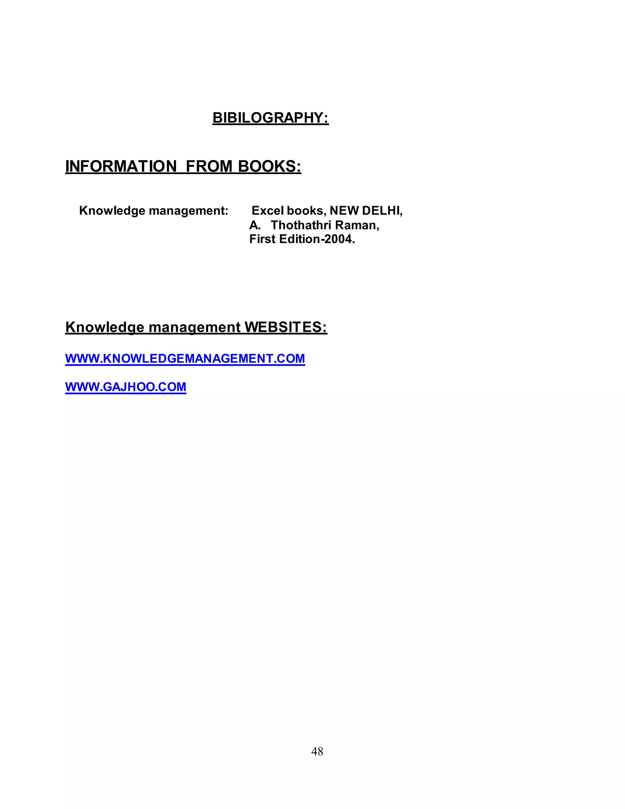 BIBILOGRAPHY: 
48 
INFORMATION FROM BOOKS: 
Knowledge management: Excel books, NEW DELHI, 
A. Thothathri Raman, 
First Edition-2004. 
Knowledge management WEBSITES: 
WWW.KNOWLEDGEMANAGEMENT.COM 
WWW.GAJHOO.COM 
