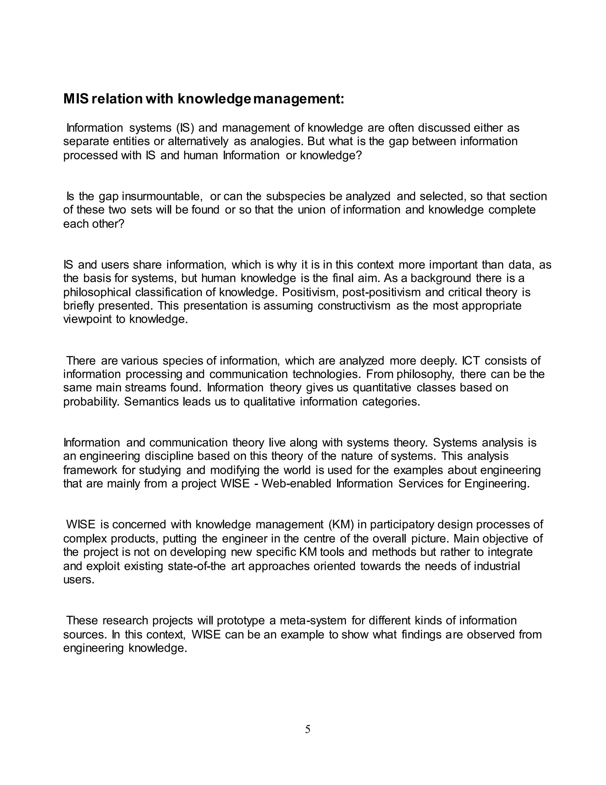 MIS relation with knowledge management: 
Information systems (IS) and management of knowledge are often discussed either as 
separate entities or alternatively as analogies. But what is the gap between information 
processed with IS and human Information or knowledge? 
Is the gap insurmountable, or can the subspecies be analyzed and selected, so that section 
of these two sets will be found or so that the union of information and knowledge complete 
each other? 
IS and users share information, which is why it is in this context more important than data, as 
the basis for systems, but human knowledge is the final aim. As a background there is a 
philosophical classification of knowledge. Positivism, post-positivism and critical theory is 
briefly presented. This presentation is assuming constructivism as the most appropriate 
viewpoint to knowledge. 
There are various species of information, which are analyzed more deeply. ICT consists of 
information processing and communication technologies. From philosophy, there can be the 
same main streams found. Information theory gives us quantitative classes based on 
probability. Semantics leads us to qualitative information categories. 
Information and communication theory live along with systems theory. Systems analysis is 
an engineering discipline based on this theory of the nature of systems. This analysis 
framework for studying and modifying the world is used for the examples about engineering 
that are mainly from a project WISE - Web-enabled Information Services for Engineering. 
WISE is concerned with knowledge management (KM) in participatory design processes of 
complex products, putting the engineer in the centre of the overall picture. Main objective of 
the project is not on developing new specific KM tools and methods but rather to integrate 
and exploit existing state-of-the art approaches oriented towards the needs of industrial 
users. 
These research projects will prototype a meta-system for different kinds of information 
sources. In this context, WISE can be an example to show what findings are observed from 
engineering knowledge. 
5 
 