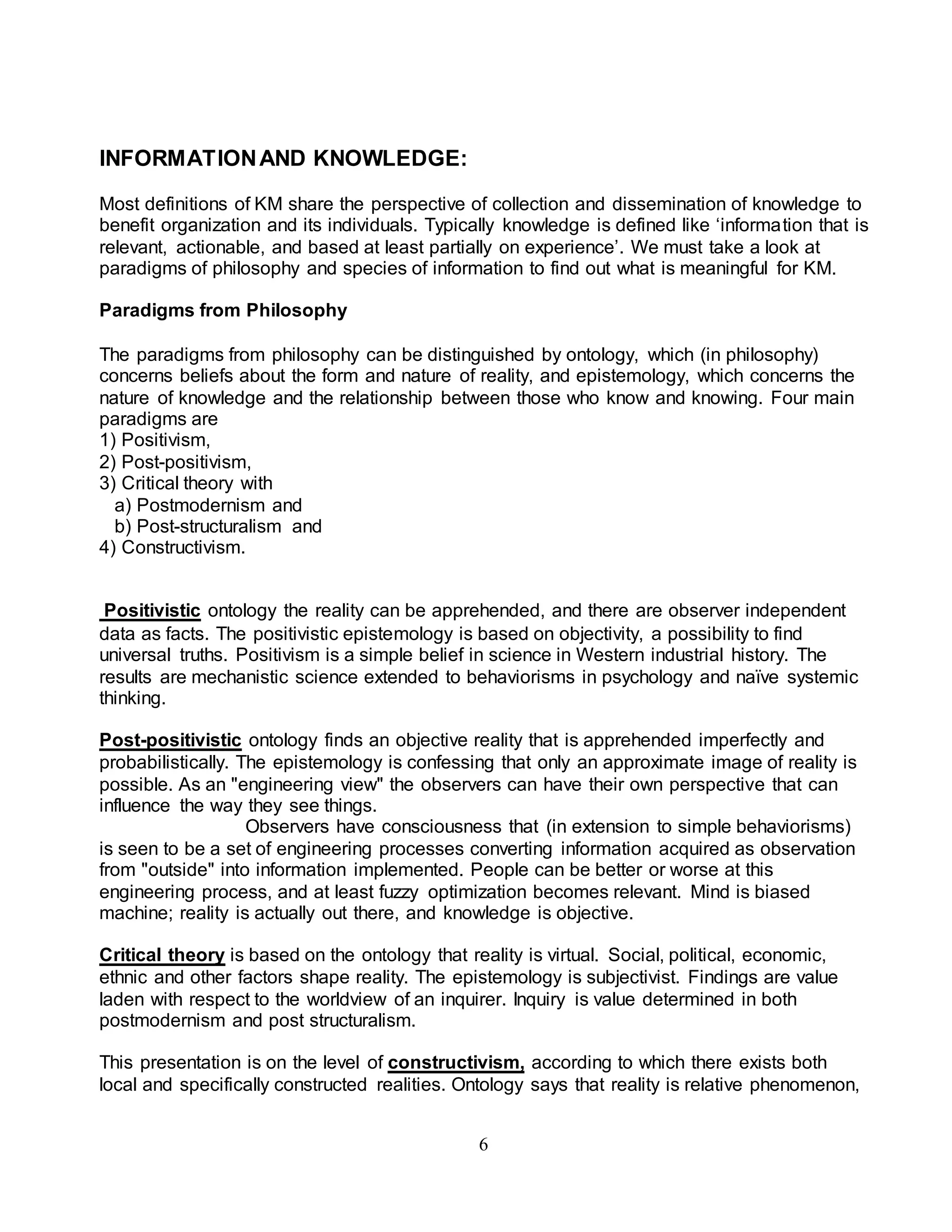 6 
INFORMATION AND KNOWLEDGE: 
Most definitions of KM share the perspective of collection and dissemination of knowledge to 
benefit organization and its individuals. Typically knowledge is defined like ‘informa tion that is 
relevant, actionable, and based at least partially on experience’. We must take a look at 
paradigms of philosophy and species of information to find out what is meaningful for KM. 
Paradigms from Philosophy 
The paradigms from philosophy can be distinguished by ontology, which (in philosophy) 
concerns beliefs about the form and nature of reality, and epistemology, which concerns the 
nature of knowledge and the relationship between those who know and knowing. Four main 
paradigms are 
1) Positivism, 
2) Post-positivism, 
3) Critical theory with 
a) Postmodernism and 
b) Post-structuralism and 
4) Constructivism. 
Positivistic ontology the reality can be apprehended, and there are observer independent 
data as facts. The positivistic epistemology is based on objectivity, a possibility to find 
universal truths. Positivism is a simple belief in science in Western industrial history. The 
results are mechanistic science extended to behaviorisms in psychology and naïve systemic 
thinking. 
Post-positivistic ontology finds an objective reality that is apprehended imperfectly and 
probabilistically. The epistemology is confessing that only an approximate image of reality is 
possible. As an "engineering view" the observers can have their own perspective that can 
influence the way they see things. 
Observers have consciousness that (in extension to simple behaviorisms) 
is seen to be a set of engineering processes converting information acquired as observation 
from "outside" into information implemented. People can be better or worse at this 
engineering process, and at least fuzzy optimization becomes relevant. Mind is biased 
machine; reality is actually out there, and knowledge is objective. 
Critical theory is based on the ontology that reality is virtual. Social, political, economic, 
ethnic and other factors shape reality. The epistemology is subjectivist. Findings are value 
laden with respect to the worldview of an inquirer. Inquiry is value determined in both 
postmodernism and post structuralism. 
This presentation is on the level of constructivism, according to which there exists both 
local and specifically constructed realities. Ontology says that reality is relative phenomenon, 
 