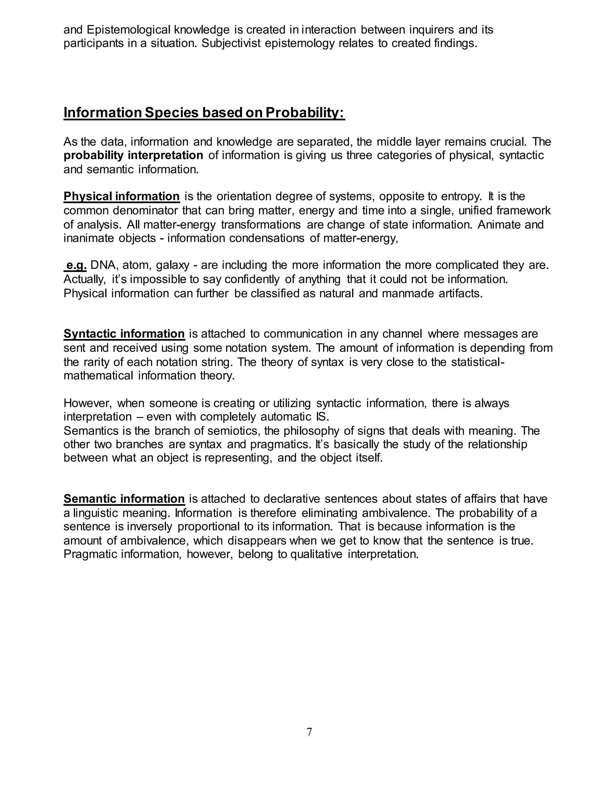 and Epistemological knowledge is created in interaction between inquirers and its 
participants in a situation. Subjectivist epistemology relates to created findings. 
Information Species based on Probability: 
As the data, information and knowledge are separated, the middle layer remains crucial. The 
probability interpretation of information is giving us three categories of physical, syntactic 
and semantic information. 
Physical information is the orientation degree of systems, opposite to entropy. It is the 
common denominator that can bring matter, energy and time into a single, unified framework 
of analysis. All matter-energy transformations are change of state information. Animate and 
inanimate objects - information condensations of matter-energy, 
e.g. DNA, atom, galaxy - are including the more information the more complicated they are. 
Actually, it’s impossible to say confidently of anything that it could not be information. 
Physical information can further be classified as natural and manmade artifacts. 
Syntactic information is attached to communication in any channel where messages are 
sent and received using some notation system. The amount of information is depending from 
the rarity of each notation string. The theory of syntax is very close to the statistical-mathematical 
7 
information theory. 
However, when someone is creating or utilizing syntactic information, there is always 
interpretation – even with completely automatic IS. 
Semantics is the branch of semiotics, the philosophy of signs that deals with meaning. The 
other two branches are syntax and pragmatics. It’s basically the study of the relationship 
between what an object is representing, and the object itself. 
Semantic information is attached to declarative sentences about states of affairs that have 
a linguistic meaning. Information is therefore eliminating ambivalence. The probability of a 
sentence is inversely proportional to its information. That is because information is the 
amount of ambivalence, which disappears when we get to know that the sentence is true. 
Pragmatic information, however, belong to qualitative interpretation. 
 