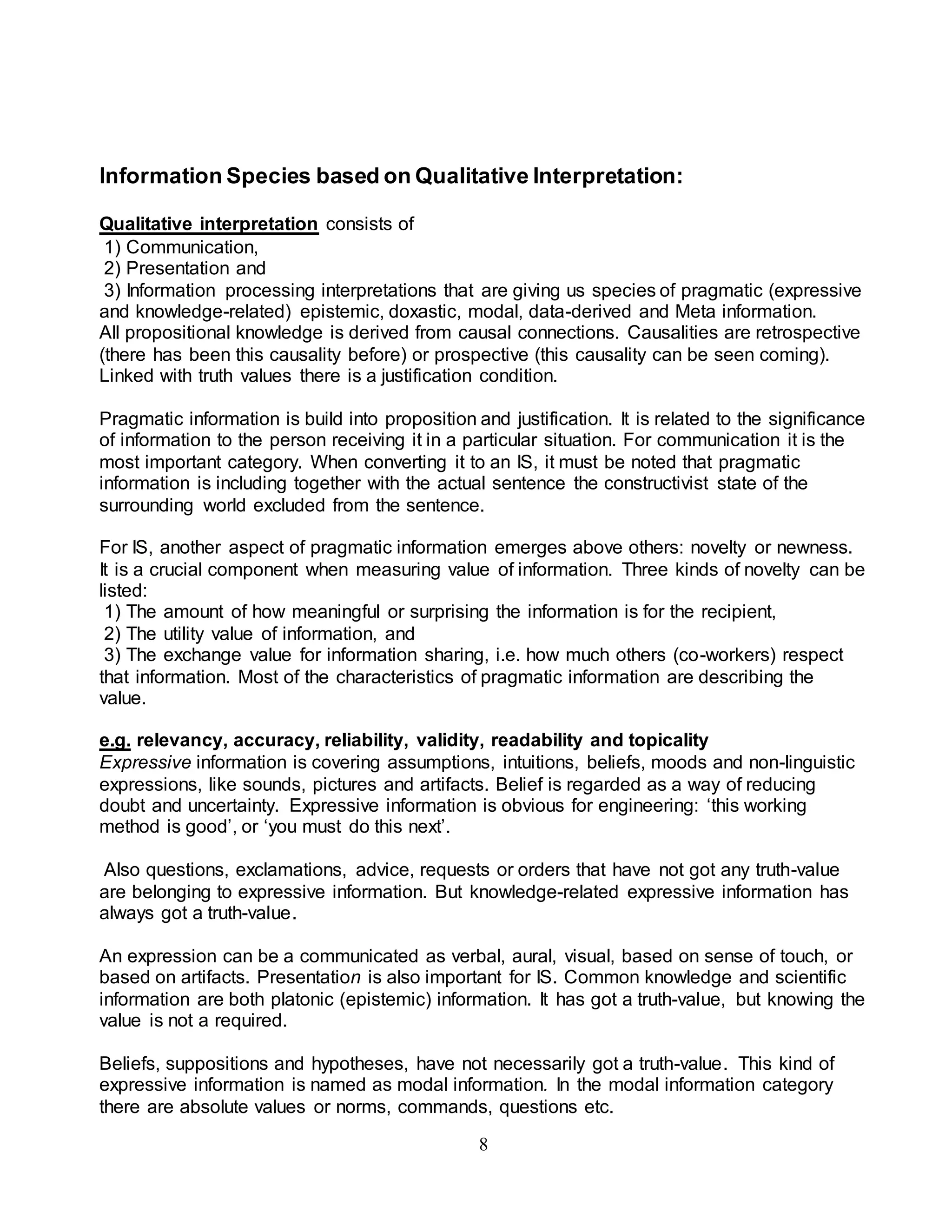 Information Species based on Qualitative Interpretation: 
Qualitative interpretation consists of 
1) Communication, 
2) Presentation and 
3) Information processing interpretations that are giving us species of pragmatic (expressive 
and knowledge-related) epistemic, doxastic, modal, data-derived and Meta information. 
All propositional knowledge is derived from causal connections. Causalities are retrospective 
(there has been this causality before) or prospective (this causality can be seen coming). 
Linked with truth values there is a justification condition. 
Pragmatic information is build into proposition and justification. It is related to the significance 
of information to the person receiving it in a particular situation. For communication it is the 
most important category. When converting it to an IS, it must be noted that pragmatic 
information is including together with the actual sentence the constructivist state of the 
surrounding world excluded from the sentence. 
For IS, another aspect of pragmatic information emerges above others: novelty or newness. 
It is a crucial component when measuring value of information. Three kinds of novelty can be 
listed: 
1) The amount of how meaningful or surprising the information is for the recipient, 
2) The utility value of information, and 
3) The exchange value for information sharing, i.e. how much others (co-workers) respect 
that information. Most of the characteristics of pragmatic information are describing the 
value. 
e.g. relevancy, accuracy, reliability, validity, readability and topicality 
Expressive information is covering assumptions, intuitions, beliefs, moods and non-linguistic 
expressions, like sounds, pictures and artifacts. Belief is regarded as a way of reducing 
doubt and uncertainty. Expressive information is obvious for engineering: ‘this working 
method is good’, or ‘you must do this next’. 
Also questions, exclamations, advice, requests or orders that have not got any truth-value 
are belonging to expressive information. But knowledge-related expressive information has 
always got a truth-value. 
An expression can be a communicated as verbal, aural, visual, based on sense of touch, or 
based on artifacts. Presentation is also important for IS. Common knowledge and scientific 
information are both platonic (epistemic) information. It has got a truth-value, but knowing the 
value is not a required. 
Beliefs, suppositions and hypotheses, have not necessarily got a truth-value. This kind of 
expressive information is named as modal information. In the modal information category 
there are absolute values or norms, commands, questions etc. 
8 
 