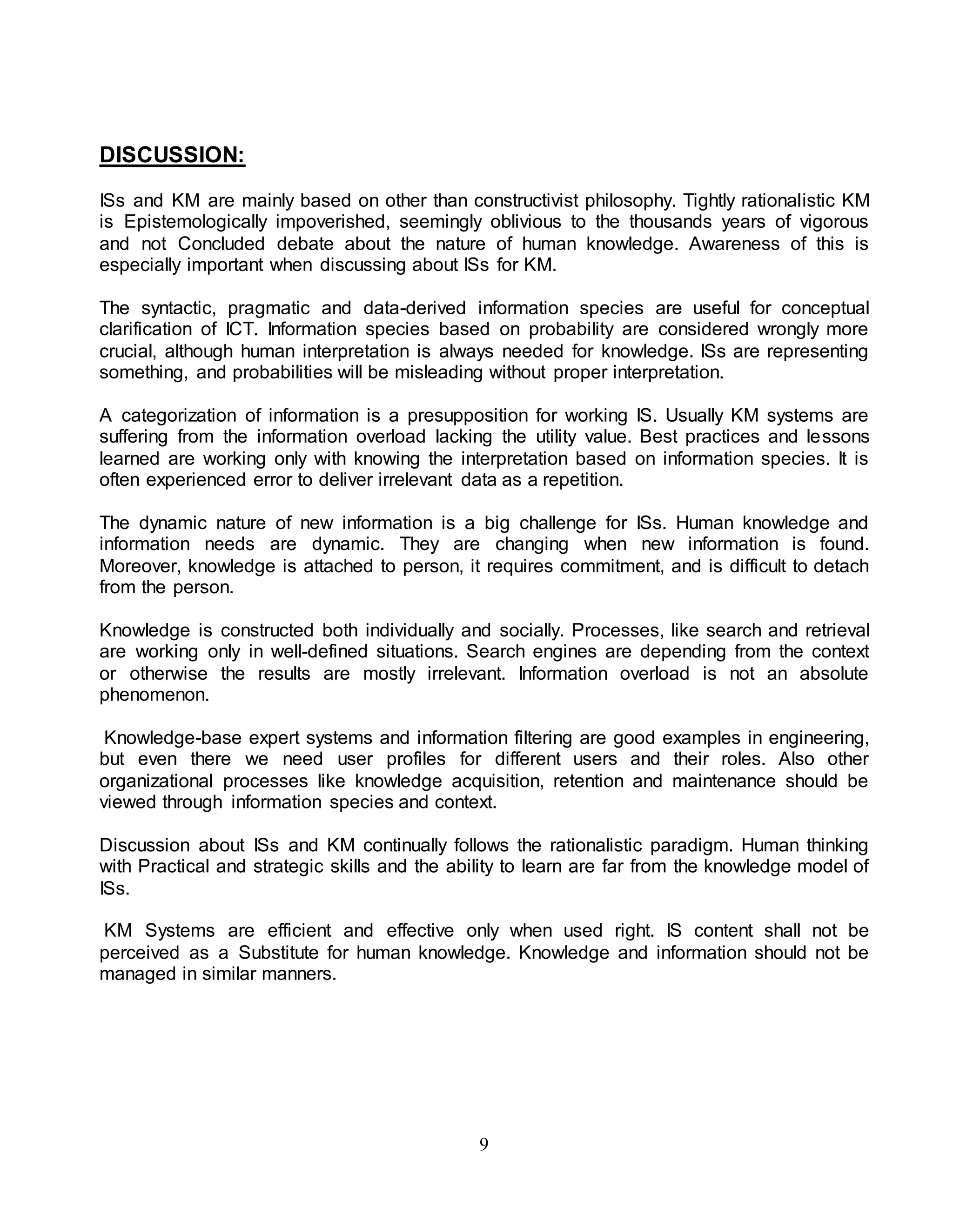9 
DISCUSSION: 
ISs and KM are mainly based on other than constructivist philosophy. Tightly rationalistic KM 
is Epistemologically impoverished, seemingly oblivious to the thousands years of vigorous 
and not Concluded debate about the nature of human knowledge. Awareness of this is 
especially important when discussing about ISs for KM. 
The syntactic, pragmatic and data-derived information species are useful for conceptual 
clarification of ICT. Information species based on probability are considered wrongly more 
crucial, although human interpretation is always needed for knowledge. ISs are representing 
something, and probabilities will be misleading without proper interpretation. 
A categorization of information is a presupposition for working IS. Usually KM systems are 
suffering from the information overload lacking the utility value. Best practices and lessons 
learned are working only with knowing the interpretation based on information species. It is 
often experienced error to deliver irrelevant data as a repetition. 
The dynamic nature of new information is a big challenge for ISs. Human knowledge and 
information needs are dynamic. They are changing when new information is found. 
Moreover, knowledge is attached to person, it requires commitment, and is difficult to detach 
from the person. 
Knowledge is constructed both individually and socially. Processes, like search and retrieval 
are working only in well-defined situations. Search engines are depending from the context 
or otherwise the results are mostly irrelevant. Information overload is not an absolute 
phenomenon. 
Knowledge-base expert systems and information filtering are good examples in engineering, 
but even there we need user profiles for different users and their roles. Also other 
organizational processes like knowledge acquisition, retention and maintenance should be 
viewed through information species and context. 
Discussion about ISs and KM continually follows the rationalistic paradigm. Human thinking 
with Practical and strategic skills and the ability to learn are far from the knowledge model of 
ISs. 
KM Systems are efficient and effective only when used right. IS content shall not be 
perceived as a Substitute for human knowledge. Knowledge and information should not be 
managed in similar manners. 
 