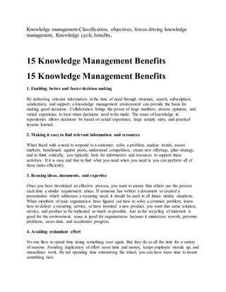 Knowledge management-Classification, objectives, forces driving knowledge
management, Knowledge cycle, benefits,
15 Knowledge Management Benefits
15 Knowledge Management Benefits
1. Enabling better and faster decision making
By delivering relevant information at the time of need through structure, search, subscription,
syndication, and support, a knowledge management environment can provide the basis for
making good decisions. Collaboration brings the power of large numbers, diverse opinions, and
varied experience to bear when decisions need to be made. The reuse of knowledge in
repositories allows decisions be based on actual experience, large sample sizes, and practical
lessons learned.
2. Making it easy to find relevant information and resources
When faced with a need to respond to a customer, solve a problem, analyze trends, assess
markets, benchmark against peers, understand competition, create new offerings, plan strategy,
and to think critically, you typically look for information and resources to support these
activities. If it is easy and fast to find what you need when you need it, you can perform all of
these tasks efficiently.
3. Reusing ideas, documents, and expertise
Once you have developed an effective process, you want to ensure that others use the process
each time a similar requirement arises. If someone has written a document or created a
presentation which addresses a recurring need, it should be used in all future similar situations.
When members of your organization have figured out how to solve a common problem, know
how to deliver a recurring service, or have invented a new product, you want that same solution,
service, and product to be replicated as much as possible. Just as the recycling of materials is
good for the environment, reuse is good for organizations because it minimizes rework, prevents
problems, saves time, and accelerates progress.
4. Avoiding redundant effort
No one likes to spend time doing something over again. But they do so all the time for a variety
of reasons. Avoiding duplication of effort saves time and money, keeps employee morale up, and
streamlines work. By not spending time reinventing the wheel, you can have more time to invent
something new.
 