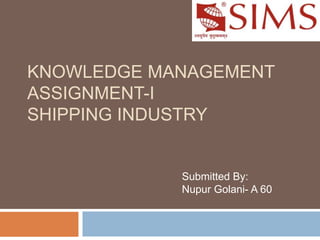 KNOWLEDGE MANAGEMENT
ASSIGNMENT-I
SHIPPING INDUSTRY
Submitted By:
Nupur Golani- A 60
 