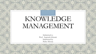 KNOWLEDGE
MANAGEMENT
Submitted to
Prof. Supratik Ghatak
Submitted by
Neha Ahooja
 
