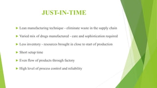 JUST-IN-TIME
 Lean manufacturing technique - eliminate waste in the supply chain
 Varied mix of drugs manufactured - care and sophistication required
 Less inventory - resources brought in close to start of production
 Short setup time
 Even flow of products through factory
 High level of process control and reliability
 