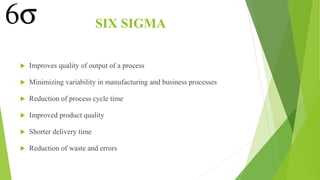 SIX SIGMA
 Improves quality of output of a process
 Minimizing variability in manufacturing and business processes
 Reduction of process cycle time
 Improved product quality
 Shorter delivery time
 Reduction of waste and errors
 