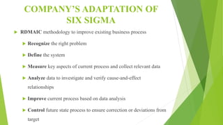 COMPANY’S ADAPTATION OF
SIX SIGMA
 RDMAIC methodology to improve existing business process
 Recognize the right problem
 Define the system
 Measure key aspects of current process and collect relevant data
 Analyze data to investigate and verify cause-and-effect
relationships
 Improve current process based on data analysis
 Control future state process to ensure correction or deviations from
target
 