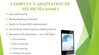 COMPANY’S ADAPTATION OF
SIX SIGMA (contd.)
 Lean manufacturing
 Maintaining dosage uniformity
 Quality by Design (QbD) implementation
 Positioning & control of process capability and cost
 Integration of IT infrastructure – use of HP tablets
 Doctor detailing
 Daily call reporting
 Expense reporting
 Checking sales reports
 