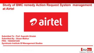Submitted To : Prof. Supratik Ghatak
Submitted By : Shaan Mathur
PRN : 15020441229
Symbiosis Institute Of Management Studies
Study of BMC remedy Action Request System management
at Airtel
 