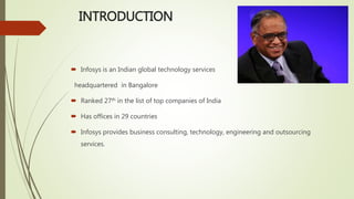 INTRODUCTION
 Infosys is an Indian global technology services
headquartered in Bangalore
 Ranked 27th in the list of top companies of India
 Has offices in 29 countries
 Infosys provides business consulting, technology, engineering and outsourcing
services.
 