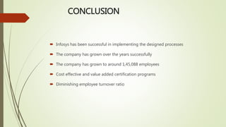 CONCLUSION
 Infosys has been successful in implementing the designed processes
 The company has grown over the years successfully
 The company has grown to around 1,45,088 employees
 Cost effective and value added certification programs
 Diminishing employee turnover ratio
 