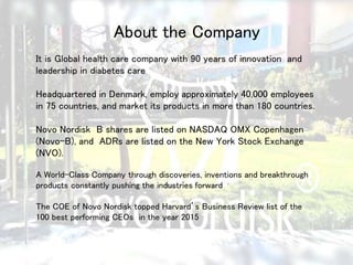 About the Company
It is Global health care company with 90 years of innovation and
leadership in diabetes care
Headquartered in Denmark, employ approximately 40,000 employees
in 75 countries, and market its products in more than 180 countries.
Novo Nordisk B shares are listed on NASDAQ OMX Copenhagen
(Novo-B), and ADRs are listed on the New York Stock Exchange
(NVO).
A World-Class Company through discoveries, inventions and breakthrough
products constantly pushing the industries forward
The COE of Novo Nordisk topped Harvard’s Business Review list of the
100 best performing CEOs in the year 2015
 