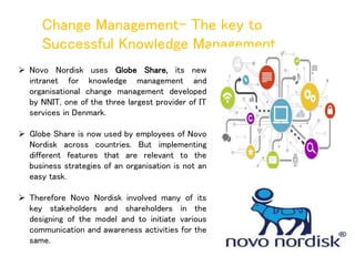 Change Management- The key to
Successful Knowledge Management
 Novo Nordisk uses Globe Share, its new
intranet for knowledge management and
organisational change management developed
by NNIT, one of the three largest provider of IT
services in Denmark.
 Globe Share is now used by employees of Novo
Nordisk across countries. But implementing
different features that are relevant to the
business strategies of an organisation is not an
easy task.
 Therefore Novo Nordisk involved many of its
key stakeholders and shareholders in the
designing of the model and to initiate various
communication and awareness activities for the
same.
 