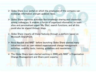  Globe Share is a portal on which the employees of the company can
exchange information and get updated news.
 Globe Share improves activities like knowledge sharing and interaction
among colleagues. It enables a forum of organised information on team
sites and personalised pages (My Site), search functions, and all this
could also be shared through blogs.
 Globe Share imparts all these features through a platform based on
Microsoft SharePoint.
 Novo Nordisk and NNIT before launching Globe Share started many
initiatives such as user related organisational change management
activities, usability tests, training, guidelines and newsletters
 The Globe Share team started working in 2006 with NNIT’s Organisation
Change Mxanagement and Share point experts.
 