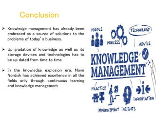  Knowledge management has already been
embraced as a source of solutions to the
problems of today’s business.
 Up gradation of knowledge as well as its
storage devices and technologies has to
be up dated from time to time.
 In the knowledge explosion era, Novo
Nordisk has achieved excellence in all the
fields only through continuous learning
and knowledge management
Conclusion
 