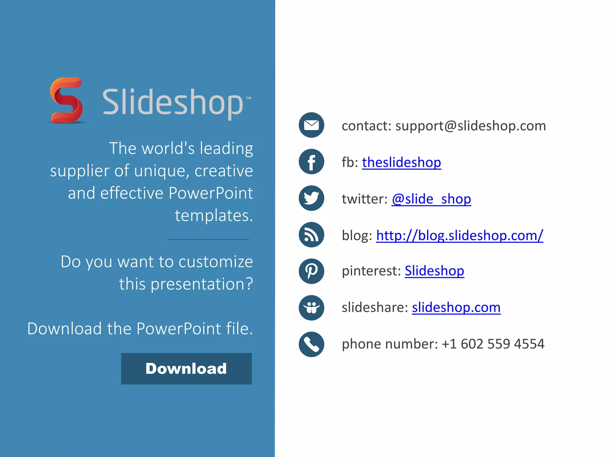 contact: support@slideshop.com
fb: theslideshop
twitter: @slide_shop
blog: http://blog.slideshop.com/
pinterest: Slideshop
slideshare: slideshop.com
phone number: +1 602 559 4554
The world's leading
supplier of unique, creative
and effective PowerPoint
templates.
Do you want to customize
this presentation?
Download the PowerPoint file.
Download
 