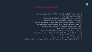 13
‫دانش‬ ‫مديريت‬ ‫هاي‬ ‫ويژگي‬
‫اعتبار‬ ‫بشري‬ ‫ودانش‬ ‫اطالعات‬ ‫به‬ ‫روز‬ ‫دانش‬ ‫كارگيريه‬ ‫به‬ ‫با‬ ‫دانش‬ ‫مديريت‬‫ميبخشد‬
‫تقويت‬ ‫را‬ ‫سازماندهي‬ ‫هوش‬‫ميكند‬
‫توانمند‬ ‫موجود‬ ‫شرايط‬ ‫و‬ ‫محيط‬ ‫با‬ ‫انطباق‬ ‫جهت‬ ‫در‬ ‫را‬ ‫سازمان‬‫ميسازد‬
‫ي‬ ‫زمينه‬‫نوآوري‬‫فراهم‬ ‫را‬ ‫سازمان‬ ‫به‬ ‫بخشي‬ ‫خالقيت‬ ‫و‬ ‫پايدار‬‫ميسازد‬
‫قادر‬ ‫جديد‬ ‫هاي‬ ‫حل‬ ‫راه‬ ‫با‬ ‫آنها‬ ‫وپاسوخگويي‬ ‫روز‬ ‫مسائل‬ ‫شناخت‬ ‫به‬ ‫را‬ ‫سازمان‬‫ميسازد‬
‫انحرافات‬ ‫اصالح‬ ‫و‬ ‫اشتباهات‬ ‫رفع‬ ‫به‬ ‫سيستمي‬ ‫هاي‬ ‫روش‬ ‫از‬ ‫استفاده‬ ‫با‬‫ميپردازد‬
‫خلق‬ ‫جديد‬ ‫دانش‬ ‫وهدايت‬ ‫سازماندهي‬ ‫با‬ ‫متناسب‬ ‫انديشي‬ ‫آزاد‬ ‫جو‬‫مينمايد‬
‫گسترش‬ ‫را‬ ‫جهاني‬ ‫افزاري‬ ‫نرم‬ ‫جنبش‬‫ميدهد‬.
‫تسهيل‬ ‫افكار‬ ‫آزادي‬ ‫درمحيط‬ ‫را‬ ‫بلندمدت‬ ‫و‬ ‫آرماني‬ ‫هاي‬ ‫هدف‬ ‫درك‬‫مينمايد‬
‫جلوگيري‬ ‫تباهي‬ ‫و‬ ‫فساد‬ ‫از‬ ‫دانش‬ ‫مديريت‬ ‫گيري‬ ‫شكل‬ ‫و‬ ‫انديشي‬ ‫آزاد‬ ‫جو‬ ‫ايجاد‬ ‫با‬‫ميكند‬
‫سرعت‬ ‫دانش‬ ‫و‬ ‫اطالعات‬ ‫پردازش‬ ‫رشد‬ ‫محيط‬‫ميبخشد‬
‫ميسر‬ ‫را‬ ‫اجتماعي‬ ‫و‬ ‫علمي‬ ‫تغييرات‬ ‫مديريت‬‫ميسازد‬
‫مي‬ ‫بار‬ ‫تر‬ ‫متعامل‬ ‫و‬ ‫پوياتر‬ ‫و‬ ‫تر‬ ‫سازگار‬ ‫جديد‬ ‫دانش‬ ‫با‬ ‫خصوصي‬ ‫و‬ ‫تعاوني‬ ‫و‬ ‫دولتي‬ ‫هاي‬ ‫سازمان‬‫آورد‬
 