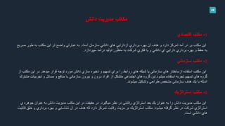 28
‫دانش‬ ‫مديريت‬ ‫مكاتب‬
1-‫مكتب‬‫اقتصادي‬
‫است‬ ‫سازمان‬ ‫دانشي‬ ‫هاي‬ ‫ازدارايي‬ ‫برداري‬ ‫بهره‬ ‫آن‬ ‫هدف‬ ‫و‬ ‫دارد‬ ‫تمركز‬ ‫آمد‬ ‫در‬ ‫بر‬ ‫مكتب‬ ‫اين‬.‫ص‬ ‫طور‬ ‫به‬ ‫مكتب‬ ‫اين‬ ‫تر‬ ‫واضح‬ ‫عبارتي‬ ‫به‬‫ريح‬
‫ميپردازد‬ ‫درآمد‬ ‫توليد‬ ‫منظور‬ ‫به‬ ‫شركت‬ ‫فكري‬ ‫يا‬ ‫و‬ ‫دانشي‬ ‫اي‬ ‫دارايي‬ ‫برداري‬ ‫بهره‬ ‫و‬ ‫حفظ‬ ‫به‬.
2-‫مكتب‬‫سازماني‬
‫ميدهد‬ ‫قرار‬ ‫توجه‬ ‫مورد‬ ‫دانش‬ ‫سازي‬ ‫ذخيره‬ ‫و‬ ‫تسهيم‬ ‫براي‬ ‫را‬ ‫روابط‬ ‫هاي‬ ‫شبكه‬ ‫يا‬ ‫سازماني‬ ‫هاي‬ ‫ازساختار‬ ‫استفاده‬ ‫مكتب‬ ‫اين‬.‫مك‬ ‫اين‬ ‫در‬‫از‬ ‫تب‬
‫ميشود‬ ‫استفاده‬ ‫تجربه‬ ‫تسهيم‬ ‫هاي‬ ‫گروه‬.‫تجرب‬ ‫و‬ ‫مسائل‬ ‫و‬ ‫منافع‬ ‫با‬ ‫سازماني‬ ‫بيرون‬ ‫و‬ ‫درون‬ ‫افراد‬ ‫از‬ ‫متشكل‬ ‫اجتماعي‬ ‫هاي‬ ‫گروه‬ ‫اين‬‫مشترك‬ ‫يات‬
‫ميشوند‬ ‫وتشكيل‬ ‫طراحي‬ ‫مشخص‬ ‫سازماني‬ ‫هدف‬ ‫يك‬ ‫با‬ ‫اندكه‬.
3-‫مكتب‬‫استراتژيك‬
‫استراتژي‬ ‫بعد‬ ‫يك‬ ‫عنوان‬ ‫به‬ ‫را‬ ‫دانش‬ ‫مديريت‬ ‫مكتب‬ ‫اين‬‫در‬ ‫رقابتي‬‫ميگيرد‬ ‫نظر‬.‫عنو‬ ‫به‬ ‫دانش‬ ‫مديريت‬ ‫مكتب‬ ‫اين‬ ‫در‬ ‫حقيقت‬ ‫در‬‫ي‬ ‫جوهره‬ ‫ان‬
‫ميشود‬ ‫گرفته‬ ‫نظر‬ ‫در‬ ‫شركت‬ ‫استراتژي‬.‫و‬ ‫برداري‬ ‫بهره‬ ‫و‬ ‫شناسايي‬ ‫آن‬ ‫در‬ ‫هدف‬ ‫كه‬ ‫دارد‬ ‫تمركز‬ ‫رقابت‬ ‫مزيت‬ ‫بر‬ ‫استراتژيك‬ ‫مكتب‬‫قابليت‬ ‫خلق‬
‫است‬ ‫دانشي‬ ‫هاي‬.
 