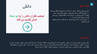 3
‫دانش‬
‫صاحب‬‫به‬ ‫را‬ ‫دانش‬ ‫نظران‬‫دسته‬ ‫دو‬
‫مي‬ ‫تقسيم‬ ‫اصلی‬‫کنند‬
‫صريح‬ ‫دانش‬
‫قابل‬ ‫آساني‬ ‫به‬ ‫که‬ ‫است‬ ‫دانشي‬ ‫آشکار‬ ‫يا‬ ‫صريح‬ ‫دانش‬‫انتقال‬‫مي‬‫باشد‬
‫و‬‫به‬‫است‬ ‫پذير‬ ‫امکان‬ ‫راحتي‬ ‫به‬ ‫صريح‬ ‫دانش‬ ‫گذاري‬ ‫اشتراک‬.
‫معموال‬"‫هاي‬ ‫رويه‬ ،‫قوانين‬ ‫شکل‬ ‫به‬ ‫ها‬ ‫سازمان‬ ‫در‬ ‫صريح‬ ‫دانش‬
‫و‬ ‫روزمره‬ ‫هاي‬ ‫برنامه‬ ،‫کاري‬...
‫وظايف‬ ‫انجام‬ ‫به‬ ‫کارکنان‬ ‫از‬ ‫هريک‬ ‫آنها‬ ‫اساس‬ ‫بر‬ ‫که‬ ‫آيند‬ ‫مي‬ ‫در‬
‫مشغولند‬ ‫خود‬.
‫دانش‬‫ضمني‬
‫نيست‬ ‫کردن‬ ‫فرموله‬ ‫و‬ ‫اشتراک‬ ،‫انتقال‬ ،‫بيان‬ ‫قابل‬ ‫آساني‬ ‫به‬ ‫که‬ ‫شخصي‬ ‫و‬ ‫ذهني‬ ‫است‬ ‫دانشي‬ ‫پنهان‬ ‫يا‬ ‫ضمني‬ ‫دانش‬.‫بص‬ ،‫بينش‬‫و‬ ‫شعور‬ ،‫يرت‬
‫دارد‬ ‫قرار‬ ‫او‬ ‫ضمني‬ ‫دانش‬ ‫حوزه‬ ‫در‬ ‫کس‬ ‫هر‬ ‫توسط‬ ‫کاررفته‬ ‫به‬ ‫هاي‬ ‫فن‬ ‫و‬ ‫فوت‬ ‫و‬ ‫ترفندها‬ ،‫شخص‬ ‫هر‬ ‫درک‬.‫قاب‬ ‫سادگي‬ ‫به‬ ‫ضمني‬ ‫دانش‬‫ل‬
‫آيد‬ ‫مي‬ ‫دست‬ ‫به‬ ‫تقليد‬ ‫و‬ ‫مشاهده‬ ‫ازطريق‬ ‫و‬ ‫نيست‬ ‫ها‬ ‫دستورالعمل‬ ‫و‬ ‫قوانين‬ ‫به‬ ‫تبديل‬ ‫و‬ ‫کدگذاري‬.
 