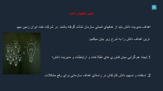 37
‫دانش‬ ‫هدفهاي‬ ‫تعيين‬
‫باشند‬ ‫گرفته‬ ‫نشأت‬ ‫سازمان‬ ‫اصلي‬ ‫هدفهاي‬ ‫از‬ ‫بايد‬ ‫دانش‬ ‫مديريت‬ ‫اهداف‬.‫مهم‬ ‫زمين‬ ‫ايران‬ ‫نفت‬ ‫شركت‬ ‫در‬
‫ميكنيم‬ ‫بيان‬ ‫زير‬ ‫شرح‬ ‫به‬ ‫را‬ ‫دانش‬ ‫اهداف‬ ‫ترين‬:
1.‫دانش؛‬ ‫مديريت‬ ‫و‬ ‫ارتباطات‬ ‫و‬ ‫اطالعات‬ ‫هاي‬ ‫فناوري‬ ‫ميان‬ ‫گرايي‬ ‫هم‬ ‫ايجاد‬
2.‫مشكالت‬ ‫رفع‬ ‫براي‬ ‫سازماني‬ ‫اهداف‬ ‫راستاي‬ ‫در‬ ‫كاركنان‬ ‫دانش‬ ‫تسهيم‬ ‫و‬ ‫استفاده‬.
 