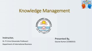 Knowledge Management
Presented By,
Gaurav Kumar (15382015)
Instructor,
Dr. P G Arul (Associate Professor)
Department of International Business
 