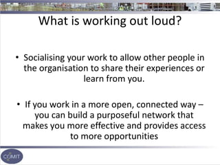 What is working out loud?
• Socialising your work to allow other people in
the organisation to share their experiences or
learn from you.
• If you work in a more open, connected way –
you can build a purposeful network that
makes you more effective and provides access
to more opportunities
 