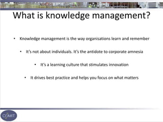 What is knowledge management?
• Knowledge management is the way organisations learn and remember
• It’s not about individuals. It’s the antidote to corporate amnesia
• It’s a learning culture that stimulates innovation
• It drives best practice and helps you focus on what matters
 