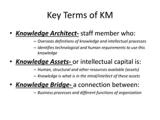 Key Terms of KM
• Knowledge Architect- staff member who:
– Overseas definitions of knowledge and intellectual processes
– Identifies technological and human requirements to use this
knowledge
• Knowledge Assets- or intellectual capital is:
– Human, structural and other resources available (assets)
– Knowledge is what is in the mind/intellect of these assets
• Knowledge Bridge- a connection between:
– Business processes and different functions of organization
 