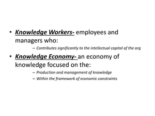 • Knowledge Workers- employees and
managers who:
– Contributes significantly to the intellectual capital of the org
• Knowledge Economy- an economy of
knowledge focused on the:
– Production and management of knowledge
– Within the framework of economic constraints
 