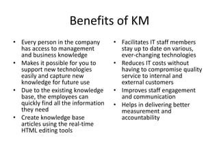 Benefits of KM
• Every person in the company
has access to management
and business knowledge
• Makes it possible for you to
support new technologies
easily and capture new
knowledge for future use
• Due to the existing knowledge
base, the employees can
quickly find all the information
they need
• Create knowledge base
articles using the real-time
HTML editing tools
• Facilitates IT staff members
stay up to date on various,
ever-changing technologies
• Reduces IT costs without
having to compromise quality
service to internal and
external customers
• Improves staff engagement
and communication
• Helps in delivering better
measurement and
accountability
 