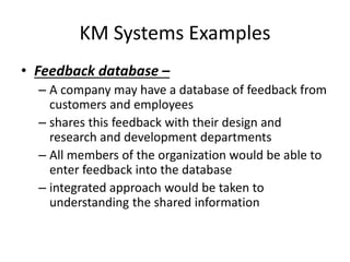 KM Systems Examples
• Feedback database –
– A company may have a database of feedback from
customers and employees
– shares this feedback with their design and
research and development departments
– All members of the organization would be able to
enter feedback into the database
– integrated approach would be taken to
understanding the shared information
 